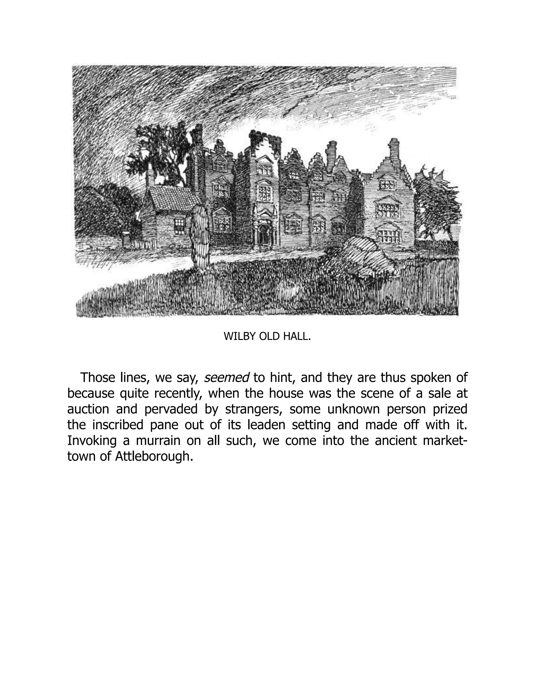 WILBY OLD HALL.
Those lines, we say, seemed to hint, and they are thus spoken of
because quite recently, when the house was the scene of a sale at
auction and pervaded by strangers, some unknown person prized
the inscribed pane out of its leaden setting and made off with it.
Invoking a murrain on all such, we come into the ancient market-
town of Attleborough.
 