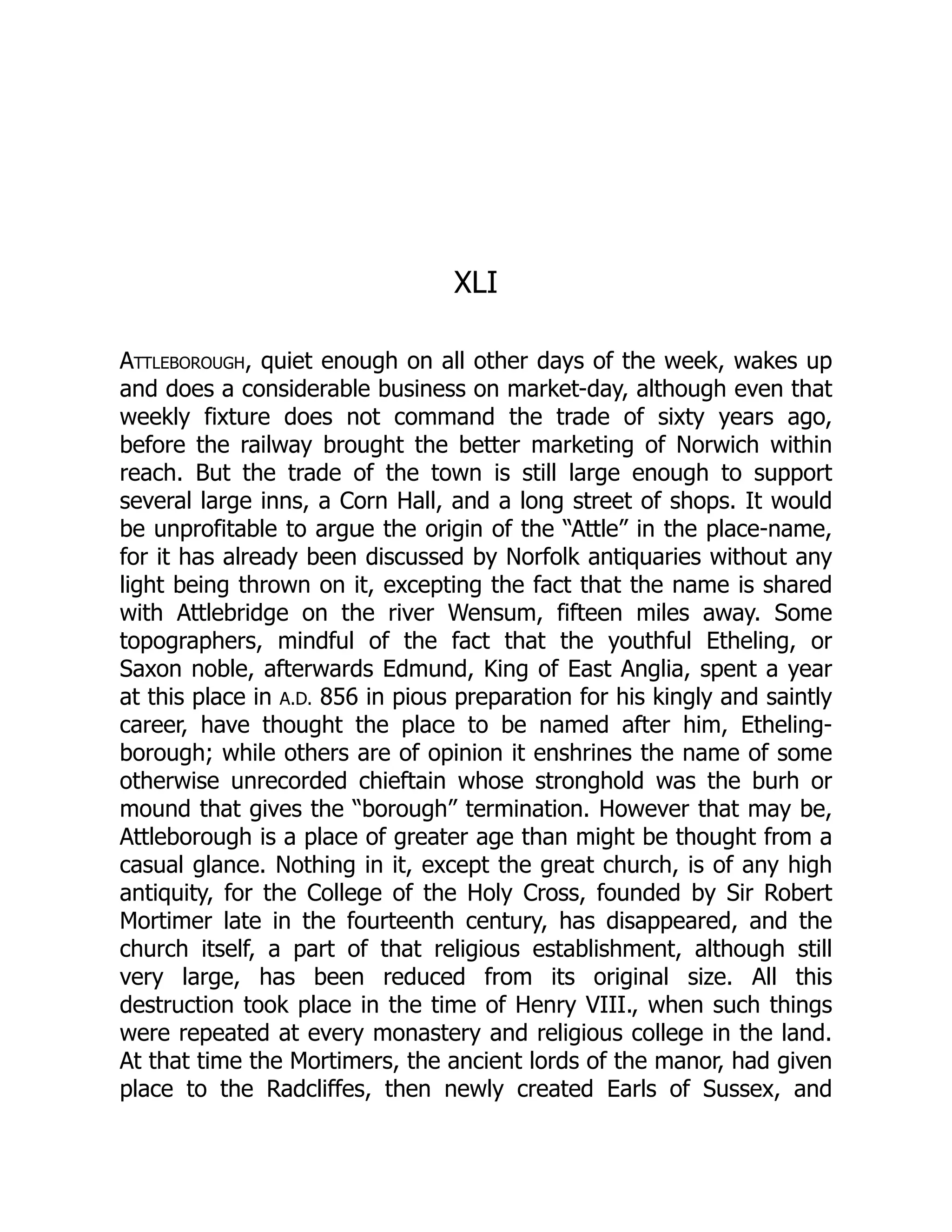 XLI
Attleborough, quiet enough on all other days of the week, wakes up
and does a considerable business on market-day, although even that
weekly fixture does not command the trade of sixty years ago,
before the railway brought the better marketing of Norwich within
reach. But the trade of the town is still large enough to support
several large inns, a Corn Hall, and a long street of shops. It would
be unprofitable to argue the origin of the “Attle” in the place-name,
for it has already been discussed by Norfolk antiquaries without any
light being thrown on it, excepting the fact that the name is shared
with Attlebridge on the river Wensum, fifteen miles away. Some
topographers, mindful of the fact that the youthful Etheling, or
Saxon noble, afterwards Edmund, King of East Anglia, spent a year
at this place in A.D. 856 in pious preparation for his kingly and saintly
career, have thought the place to be named after him, Etheling-
borough; while others are of opinion it enshrines the name of some
otherwise unrecorded chieftain whose stronghold was the burh or
mound that gives the “borough” termination. However that may be,
Attleborough is a place of greater age than might be thought from a
casual glance. Nothing in it, except the great church, is of any high
antiquity, for the College of the Holy Cross, founded by Sir Robert
Mortimer late in the fourteenth century, has disappeared, and the
church itself, a part of that religious establishment, although still
very large, has been reduced from its original size. All this
destruction took place in the time of Henry VIII., when such things
were repeated at every monastery and religious college in the land.
At that time the Mortimers, the ancient lords of the manor, had given
place to the Radcliffes, then newly created Earls of Sussex, and
 