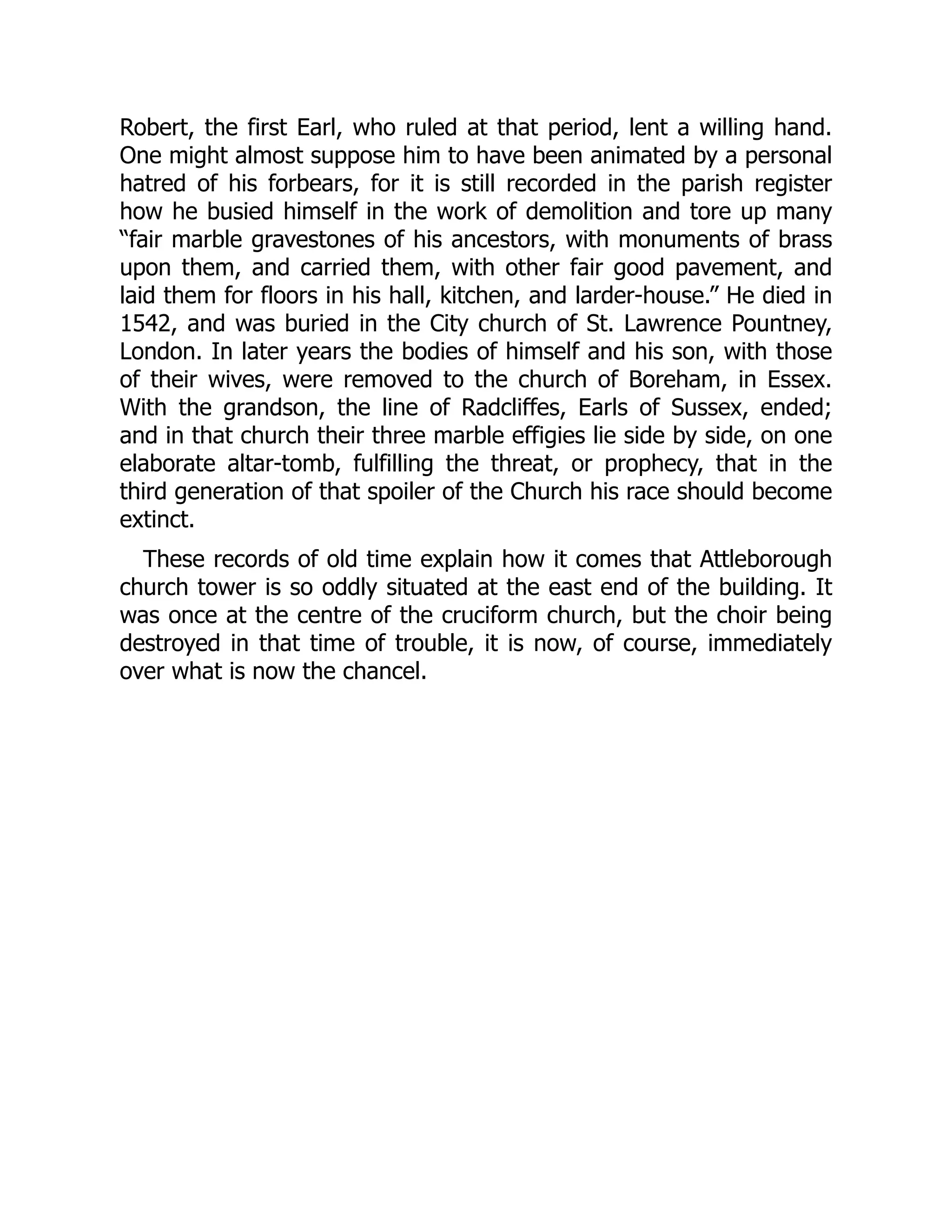 Robert, the first Earl, who ruled at that period, lent a willing hand.
One might almost suppose him to have been animated by a personal
hatred of his forbears, for it is still recorded in the parish register
how he busied himself in the work of demolition and tore up many
“fair marble gravestones of his ancestors, with monuments of brass
upon them, and carried them, with other fair good pavement, and
laid them for floors in his hall, kitchen, and larder-house.” He died in
1542, and was buried in the City church of St. Lawrence Pountney,
London. In later years the bodies of himself and his son, with those
of their wives, were removed to the church of Boreham, in Essex.
With the grandson, the line of Radcliffes, Earls of Sussex, ended;
and in that church their three marble effigies lie side by side, on one
elaborate altar-tomb, fulfilling the threat, or prophecy, that in the
third generation of that spoiler of the Church his race should become
extinct.
These records of old time explain how it comes that Attleborough
church tower is so oddly situated at the east end of the building. It
was once at the centre of the cruciform church, but the choir being
destroyed in that time of trouble, it is now, of course, immediately
over what is now the chancel.
 
