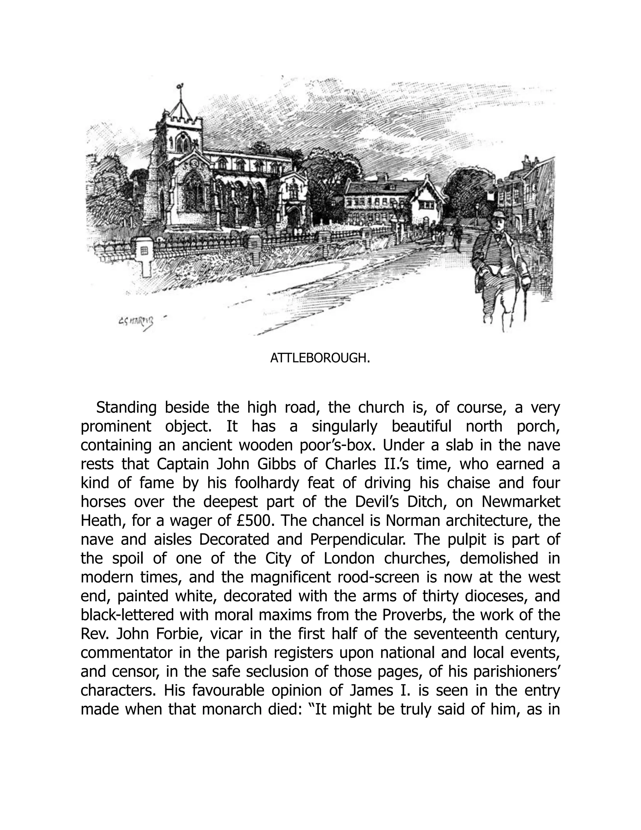 ATTLEBOROUGH.
Standing beside the high road, the church is, of course, a very
prominent object. It has a singularly beautiful north porch,
containing an ancient wooden poor’s-box. Under a slab in the nave
rests that Captain John Gibbs of Charles II.’s time, who earned a
kind of fame by his foolhardy feat of driving his chaise and four
horses over the deepest part of the Devil’s Ditch, on Newmarket
Heath, for a wager of £500. The chancel is Norman architecture, the
nave and aisles Decorated and Perpendicular. The pulpit is part of
the spoil of one of the City of London churches, demolished in
modern times, and the magnificent rood-screen is now at the west
end, painted white, decorated with the arms of thirty dioceses, and
black-lettered with moral maxims from the Proverbs, the work of the
Rev. John Forbie, vicar in the first half of the seventeenth century,
commentator in the parish registers upon national and local events,
and censor, in the safe seclusion of those pages, of his parishioners’
characters. His favourable opinion of James I. is seen in the entry
made when that monarch died: “It might be truly said of him, as in
 