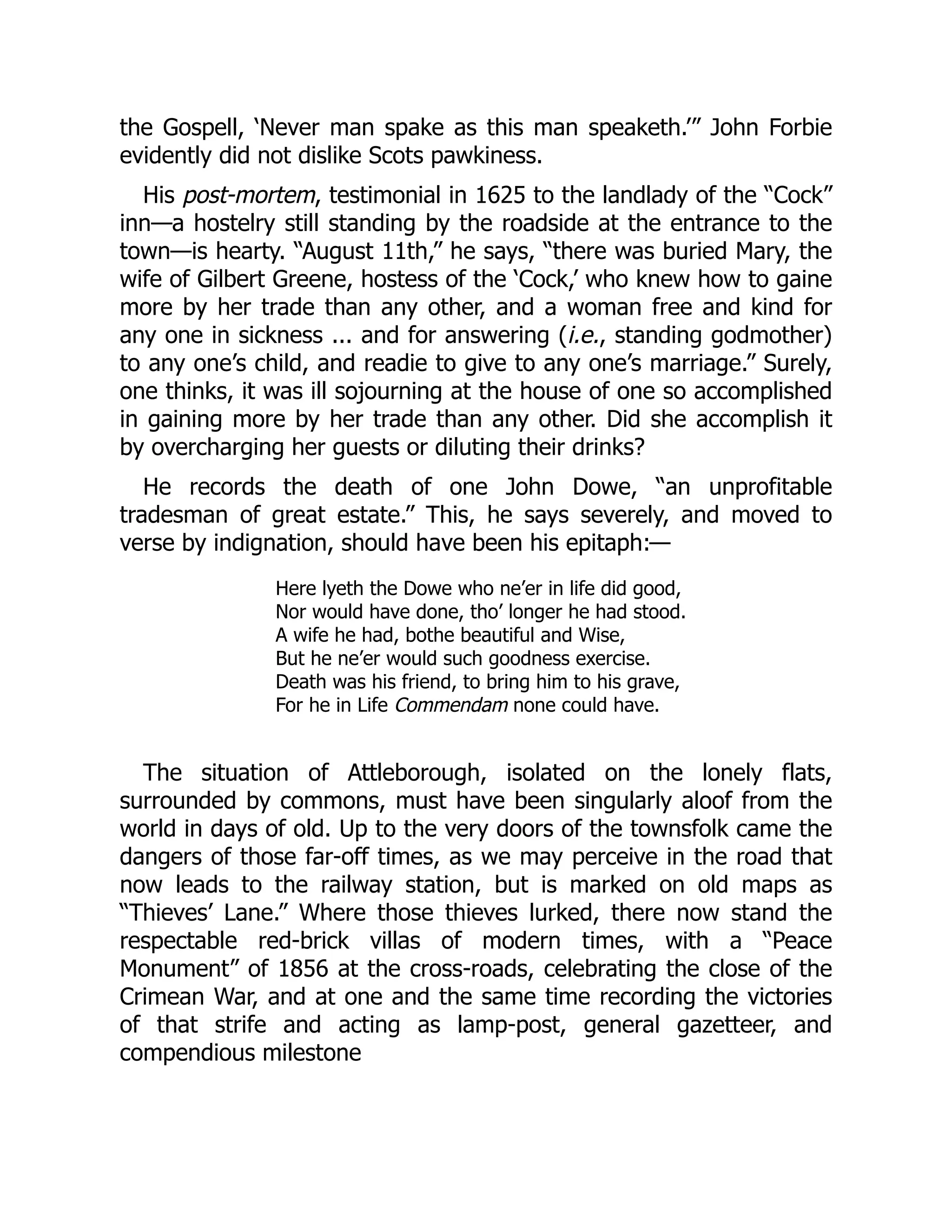 the Gospell, ‘Never man spake as this man speaketh.’” John Forbie
evidently did not dislike Scots pawkiness.
His post-mortem, testimonial in 1625 to the landlady of the “Cock”
inn—a hostelry still standing by the roadside at the entrance to the
town—is hearty. “August 11th,” he says, “there was buried Mary, the
wife of Gilbert Greene, hostess of the ‘Cock,’ who knew how to gaine
more by her trade than any other, and a woman free and kind for
any one in sickness ... and for answering (i.e., standing godmother)
to any one’s child, and readie to give to any one’s marriage.” Surely,
one thinks, it was ill sojourning at the house of one so accomplished
in gaining more by her trade than any other. Did she accomplish it
by overcharging her guests or diluting their drinks?
He records the death of one John Dowe, “an unprofitable
tradesman of great estate.” This, he says severely, and moved to
verse by indignation, should have been his epitaph:—
Here lyeth the Dowe who ne’er in life did good,
Nor would have done, tho’ longer he had stood.
A wife he had, bothe beautiful and Wise,
But he ne’er would such goodness exercise.
Death was his friend, to bring him to his grave,
For he in Life Commendam none could have.
The situation of Attleborough, isolated on the lonely flats,
surrounded by commons, must have been singularly aloof from the
world in days of old. Up to the very doors of the townsfolk came the
dangers of those far-off times, as we may perceive in the road that
now leads to the railway station, but is marked on old maps as
“Thieves’ Lane.” Where those thieves lurked, there now stand the
respectable red-brick villas of modern times, with a “Peace
Monument” of 1856 at the cross-roads, celebrating the close of the
Crimean War, and at one and the same time recording the victories
of that strife and acting as lamp-post, general gazetteer, and
compendious milestone
 