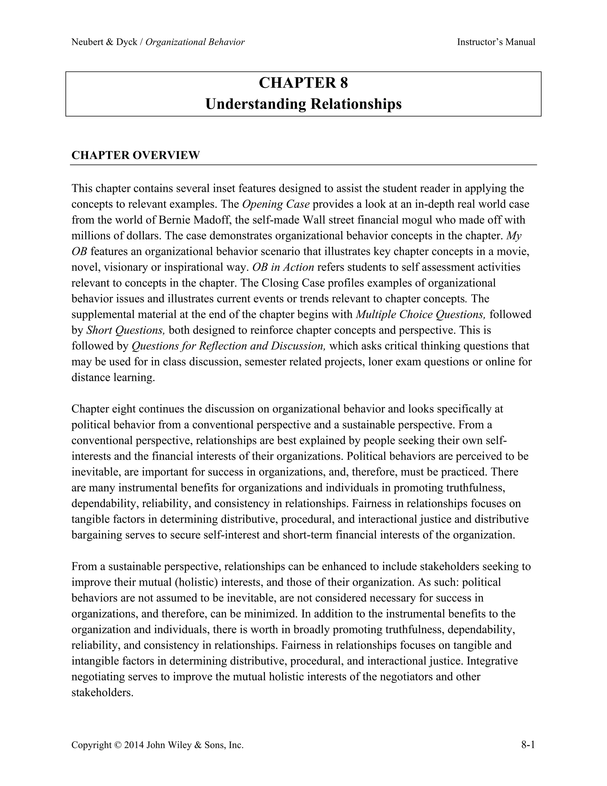Neubert & Dyck / Organizational Behavior Instructor’s Manual
Copyright © 2014 John Wiley & Sons, Inc. 8-1
CHAPTER 8
Understanding Relationships
CHAPTER OVERVIEW
This chapter contains several inset features designed to assist the student reader in applying the
concepts to relevant examples. The Opening Case provides a look at an in-depth real world case
from the world of Bernie Madoff, the self-made Wall street financial mogul who made off with
millions of dollars. The case demonstrates organizational behavior concepts in the chapter. My
OB features an organizational behavior scenario that illustrates key chapter concepts in a movie,
novel, visionary or inspirational way. OB in Action refers students to self assessment activities
relevant to concepts in the chapter. The Closing Case profiles examples of organizational
behavior issues and illustrates current events or trends relevant to chapter concepts. The
supplemental material at the end of the chapter begins with Multiple Choice Questions, followed
by Short Questions, both designed to reinforce chapter concepts and perspective. This is
followed by Questions for Reflection and Discussion, which asks critical thinking questions that
may be used for in class discussion, semester related projects, loner exam questions or online for
distance learning.
Chapter eight continues the discussion on organizational behavior and looks specifically at
political behavior from a conventional perspective and a sustainable perspective. From a
conventional perspective, relationships are best explained by people seeking their own self-
interests and the financial interests of their organizations. Political behaviors are perceived to be
inevitable, are important for success in organizations, and, therefore, must be practiced. There
are many instrumental benefits for organizations and individuals in promoting truthfulness,
dependability, reliability, and consistency in relationships. Fairness in relationships focuses on
tangible factors in determining distributive, procedural, and interactional justice and distributive
bargaining serves to secure self-interest and short-term financial interests of the organization.
From a sustainable perspective, relationships can be enhanced to include stakeholders seeking to
improve their mutual (holistic) interests, and those of their organization. As such: political
behaviors are not assumed to be inevitable, are not considered necessary for success in
organizations, and therefore, can be minimized. In addition to the instrumental benefits to the
organization and individuals, there is worth in broadly promoting truthfulness, dependability,
reliability, and consistency in relationships. Fairness in relationships focuses on tangible and
intangible factors in determining distributive, procedural, and interactional justice. Integrative
negotiating serves to improve the mutual holistic interests of the negotiators and other
stakeholders.
 