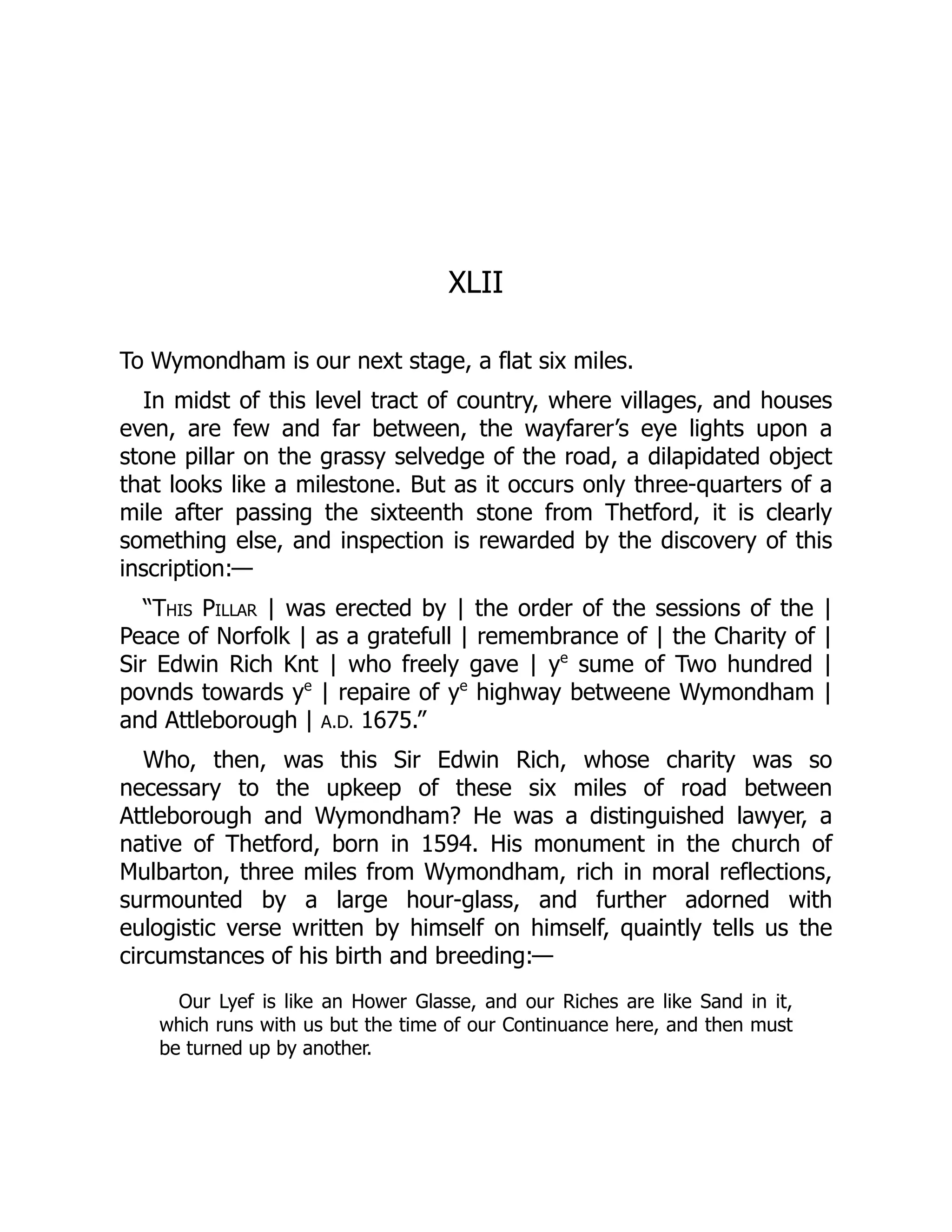 XLII
To Wymondham is our next stage, a flat six miles.
In midst of this level tract of country, where villages, and houses
even, are few and far between, the wayfarer’s eye lights upon a
stone pillar on the grassy selvedge of the road, a dilapidated object
that looks like a milestone. But as it occurs only three-quarters of a
mile after passing the sixteenth stone from Thetford, it is clearly
something else, and inspection is rewarded by the discovery of this
inscription:—
“This Pillar | was erected by | the order of the sessions of the |
Peace of Norfolk | as a gratefull | remembrance of | the Charity of |
Sir Edwin Rich Knt | who freely gave | ye
sume of Two hundred |
povnds towards ye
| repaire of ye
highway betweene Wymondham |
and Attleborough | A.D. 1675.”
Who, then, was this Sir Edwin Rich, whose charity was so
necessary to the upkeep of these six miles of road between
Attleborough and Wymondham? He was a distinguished lawyer, a
native of Thetford, born in 1594. His monument in the church of
Mulbarton, three miles from Wymondham, rich in moral reflections,
surmounted by a large hour-glass, and further adorned with
eulogistic verse written by himself on himself, quaintly tells us the
circumstances of his birth and breeding:—
Our Lyef is like an Hower Glasse, and our Riches are like Sand in it,
which runs with us but the time of our Continuance here, and then must
be turned up by another.
 