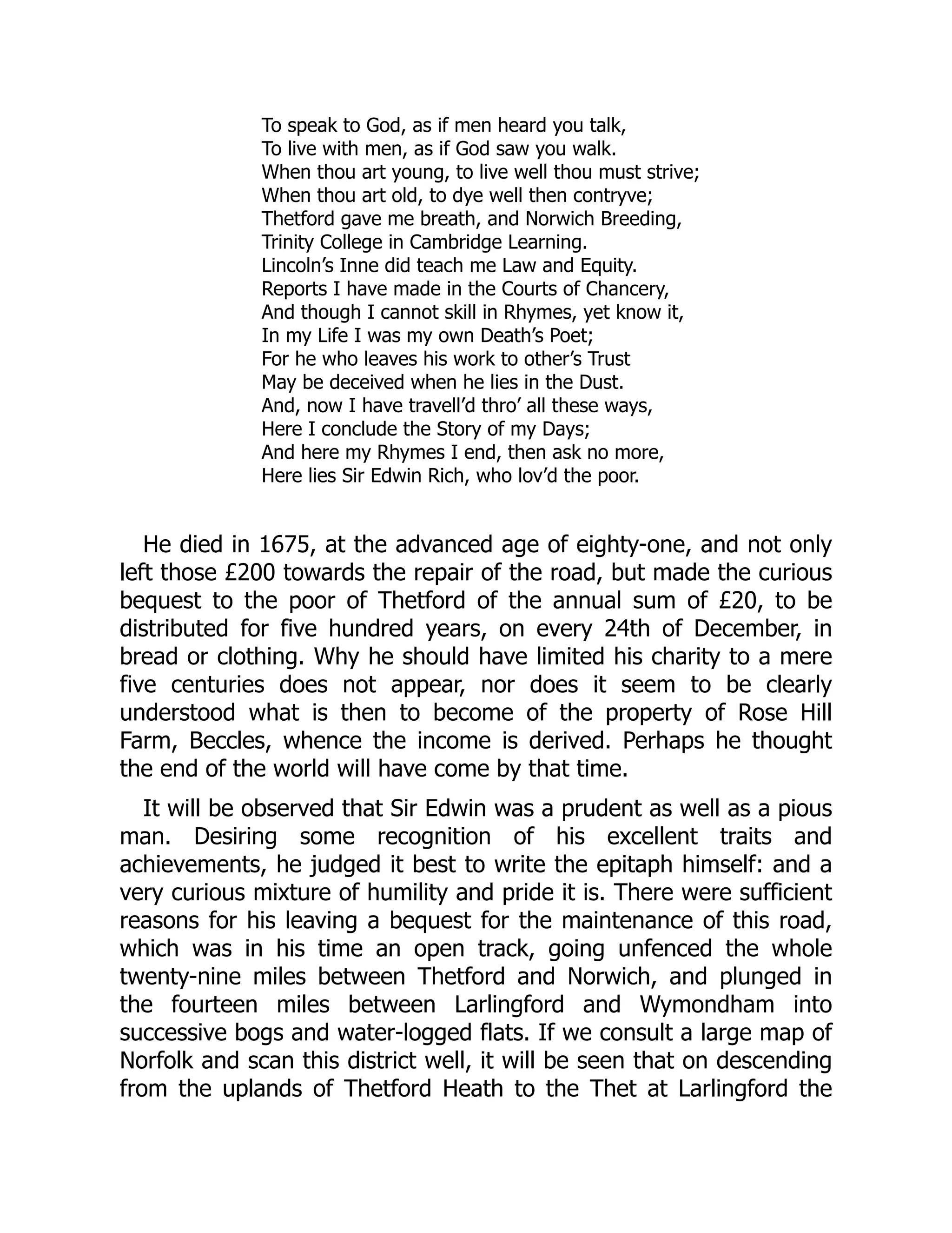 To speak to God, as if men heard you talk,
To live with men, as if God saw you walk.
When thou art young, to live well thou must strive;
When thou art old, to dye well then contryve;
Thetford gave me breath, and Norwich Breeding,
Trinity College in Cambridge Learning.
Lincoln’s Inne did teach me Law and Equity.
Reports I have made in the Courts of Chancery,
And though I cannot skill in Rhymes, yet know it,
In my Life I was my own Death’s Poet;
For he who leaves his work to other’s Trust
May be deceived when he lies in the Dust.
And, now I have travell’d thro’ all these ways,
Here I conclude the Story of my Days;
And here my Rhymes I end, then ask no more,
Here lies Sir Edwin Rich, who lov’d the poor.
He died in 1675, at the advanced age of eighty-one, and not only
left those £200 towards the repair of the road, but made the curious
bequest to the poor of Thetford of the annual sum of £20, to be
distributed for five hundred years, on every 24th of December, in
bread or clothing. Why he should have limited his charity to a mere
five centuries does not appear, nor does it seem to be clearly
understood what is then to become of the property of Rose Hill
Farm, Beccles, whence the income is derived. Perhaps he thought
the end of the world will have come by that time.
It will be observed that Sir Edwin was a prudent as well as a pious
man. Desiring some recognition of his excellent traits and
achievements, he judged it best to write the epitaph himself: and a
very curious mixture of humility and pride it is. There were sufficient
reasons for his leaving a bequest for the maintenance of this road,
which was in his time an open track, going unfenced the whole
twenty-nine miles between Thetford and Norwich, and plunged in
the fourteen miles between Larlingford and Wymondham into
successive bogs and water-logged flats. If we consult a large map of
Norfolk and scan this district well, it will be seen that on descending
from the uplands of Thetford Heath to the Thet at Larlingford the
 