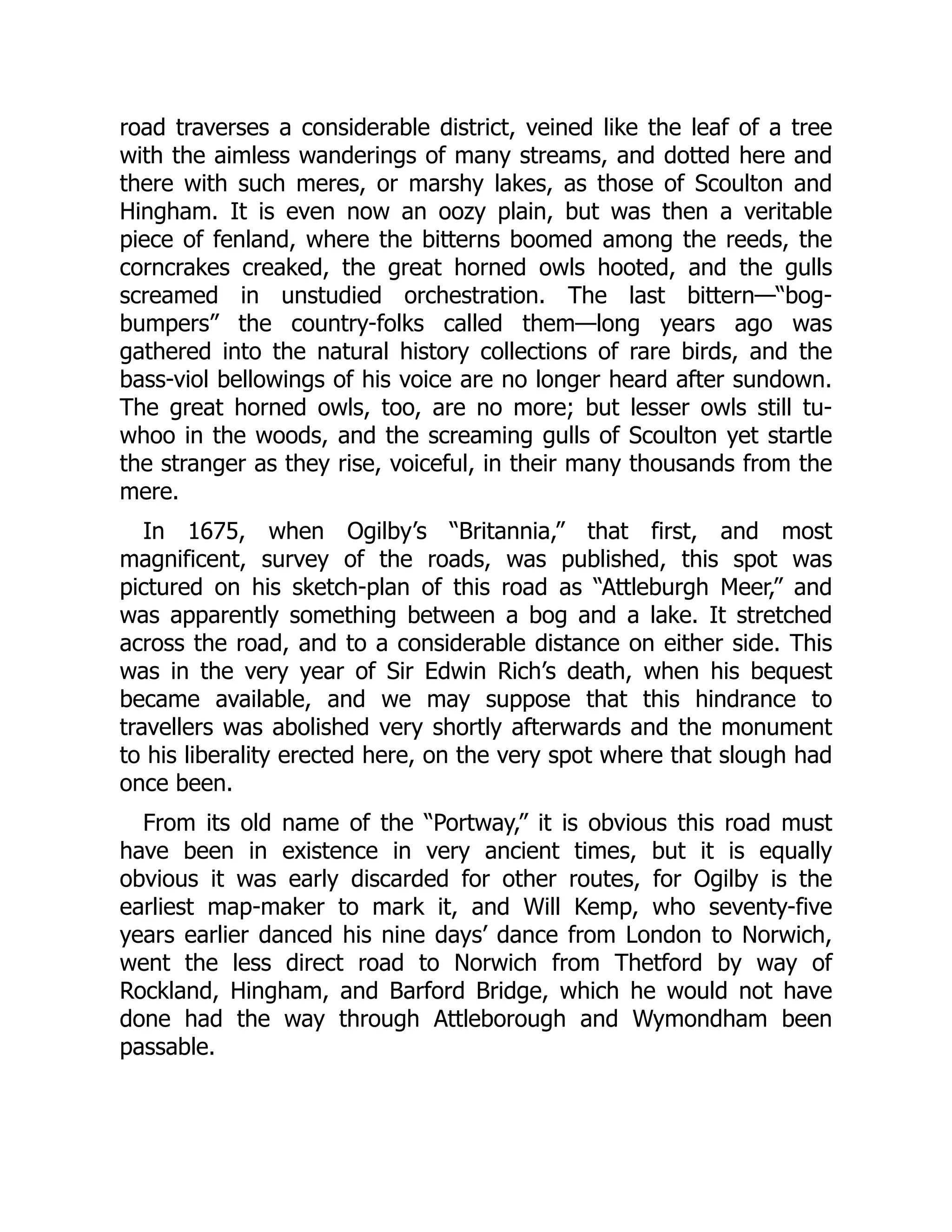 road traverses a considerable district, veined like the leaf of a tree
with the aimless wanderings of many streams, and dotted here and
there with such meres, or marshy lakes, as those of Scoulton and
Hingham. It is even now an oozy plain, but was then a veritable
piece of fenland, where the bitterns boomed among the reeds, the
corncrakes creaked, the great horned owls hooted, and the gulls
screamed in unstudied orchestration. The last bittern—“bog-
bumpers” the country-folks called them—long years ago was
gathered into the natural history collections of rare birds, and the
bass-viol bellowings of his voice are no longer heard after sundown.
The great horned owls, too, are no more; but lesser owls still tu-
whoo in the woods, and the screaming gulls of Scoulton yet startle
the stranger as they rise, voiceful, in their many thousands from the
mere.
In 1675, when Ogilby’s “Britannia,” that first, and most
magnificent, survey of the roads, was published, this spot was
pictured on his sketch-plan of this road as “Attleburgh Meer,” and
was apparently something between a bog and a lake. It stretched
across the road, and to a considerable distance on either side. This
was in the very year of Sir Edwin Rich’s death, when his bequest
became available, and we may suppose that this hindrance to
travellers was abolished very shortly afterwards and the monument
to his liberality erected here, on the very spot where that slough had
once been.
From its old name of the “Portway,” it is obvious this road must
have been in existence in very ancient times, but it is equally
obvious it was early discarded for other routes, for Ogilby is the
earliest map-maker to mark it, and Will Kemp, who seventy-five
years earlier danced his nine days’ dance from London to Norwich,
went the less direct road to Norwich from Thetford by way of
Rockland, Hingham, and Barford Bridge, which he would not have
done had the way through Attleborough and Wymondham been
passable.
 