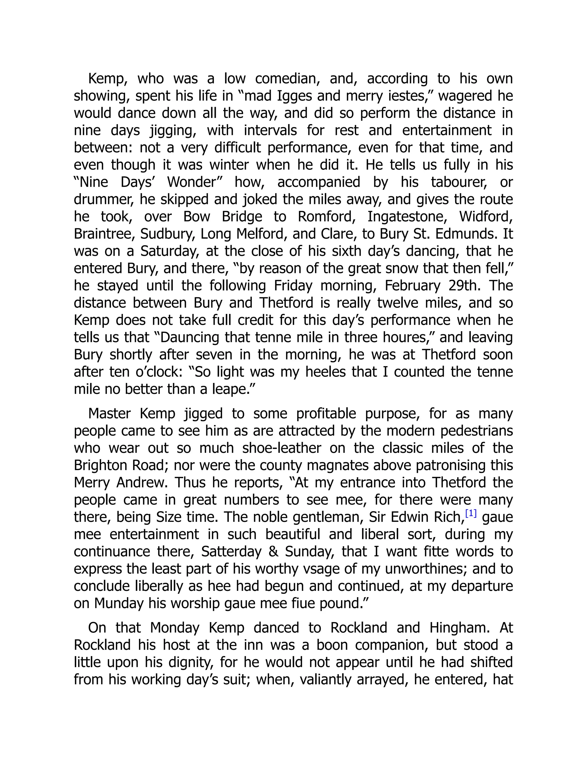 Kemp, who was a low comedian, and, according to his own
showing, spent his life in “mad Igges and merry iestes,” wagered he
would dance down all the way, and did so perform the distance in
nine days jigging, with intervals for rest and entertainment in
between: not a very difficult performance, even for that time, and
even though it was winter when he did it. He tells us fully in his
“Nine Days’ Wonder” how, accompanied by his tabourer, or
drummer, he skipped and joked the miles away, and gives the route
he took, over Bow Bridge to Romford, Ingatestone, Widford,
Braintree, Sudbury, Long Melford, and Clare, to Bury St. Edmunds. It
was on a Saturday, at the close of his sixth day’s dancing, that he
entered Bury, and there, “by reason of the great snow that then fell,”
he stayed until the following Friday morning, February 29th. The
distance between Bury and Thetford is really twelve miles, and so
Kemp does not take full credit for this day’s performance when he
tells us that “Dauncing that tenne mile in three houres,” and leaving
Bury shortly after seven in the morning, he was at Thetford soon
after ten o’clock: “So light was my heeles that I counted the tenne
mile no better than a leape.”
Master Kemp jigged to some profitable purpose, for as many
people came to see him as are attracted by the modern pedestrians
who wear out so much shoe-leather on the classic miles of the
Brighton Road; nor were the county magnates above patronising this
Merry Andrew. Thus he reports, “At my entrance into Thetford the
people came in great numbers to see mee, for there were many
there, being Size time. The noble gentleman, Sir Edwin Rich,[1]
gaue
mee entertainment in such beautiful and liberal sort, during my
continuance there, Satterday & Sunday, that I want fitte words to
express the least part of his worthy vsage of my unworthines; and to
conclude liberally as hee had begun and continued, at my departure
on Munday his worship gaue mee fiue pound.”
On that Monday Kemp danced to Rockland and Hingham. At
Rockland his host at the inn was a boon companion, but stood a
little upon his dignity, for he would not appear until he had shifted
from his working day’s suit; when, valiantly arrayed, he entered, hat
 