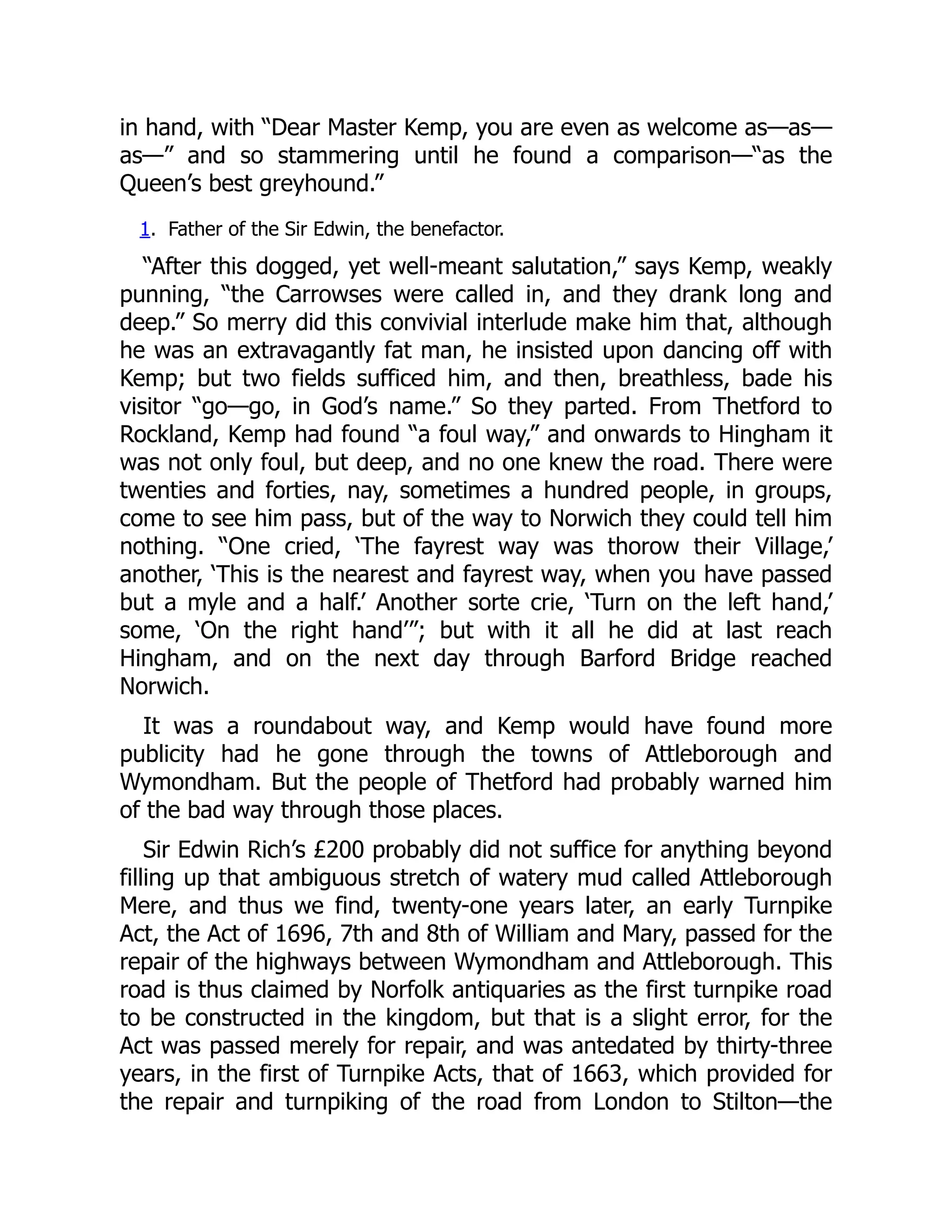 in hand, with “Dear Master Kemp, you are even as welcome as—as—
as—” and so stammering until he found a comparison—“as the
Queen’s best greyhound.”
1. Father of the Sir Edwin, the benefactor.
“After this dogged, yet well-meant salutation,” says Kemp, weakly
punning, “the Carrowses were called in, and they drank long and
deep.” So merry did this convivial interlude make him that, although
he was an extravagantly fat man, he insisted upon dancing off with
Kemp; but two fields sufficed him, and then, breathless, bade his
visitor “go—go, in God’s name.” So they parted. From Thetford to
Rockland, Kemp had found “a foul way,” and onwards to Hingham it
was not only foul, but deep, and no one knew the road. There were
twenties and forties, nay, sometimes a hundred people, in groups,
come to see him pass, but of the way to Norwich they could tell him
nothing. “One cried, ‘The fayrest way was thorow their Village,’
another, ‘This is the nearest and fayrest way, when you have passed
but a myle and a half.’ Another sorte crie, ‘Turn on the left hand,’
some, ‘On the right hand’”; but with it all he did at last reach
Hingham, and on the next day through Barford Bridge reached
Norwich.
It was a roundabout way, and Kemp would have found more
publicity had he gone through the towns of Attleborough and
Wymondham. But the people of Thetford had probably warned him
of the bad way through those places.
Sir Edwin Rich’s £200 probably did not suffice for anything beyond
filling up that ambiguous stretch of watery mud called Attleborough
Mere, and thus we find, twenty-one years later, an early Turnpike
Act, the Act of 1696, 7th and 8th of William and Mary, passed for the
repair of the highways between Wymondham and Attleborough. This
road is thus claimed by Norfolk antiquaries as the first turnpike road
to be constructed in the kingdom, but that is a slight error, for the
Act was passed merely for repair, and was antedated by thirty-three
years, in the first of Turnpike Acts, that of 1663, which provided for
the repair and turnpiking of the road from London to Stilton—the
 