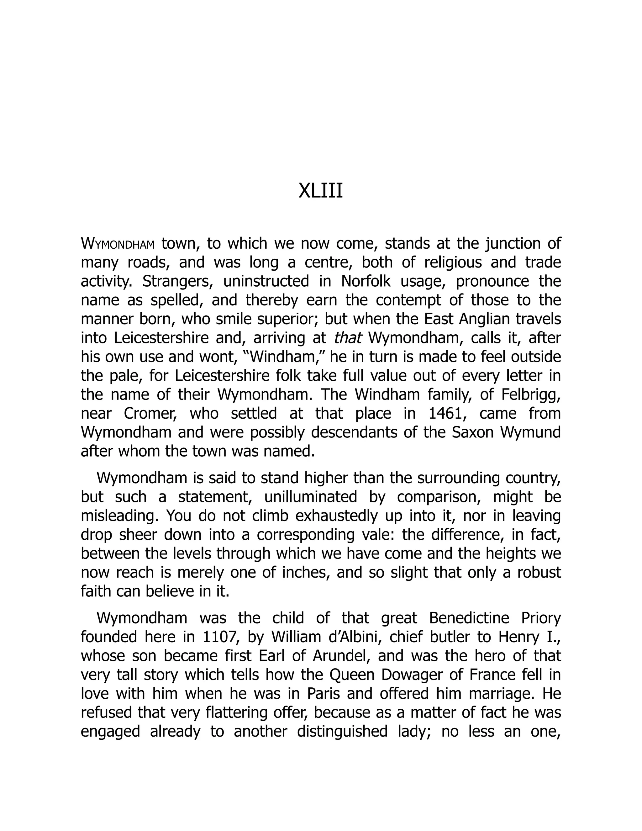 XLIII
Wymondham town, to which we now come, stands at the junction of
many roads, and was long a centre, both of religious and trade
activity. Strangers, uninstructed in Norfolk usage, pronounce the
name as spelled, and thereby earn the contempt of those to the
manner born, who smile superior; but when the East Anglian travels
into Leicestershire and, arriving at that Wymondham, calls it, after
his own use and wont, “Windham,” he in turn is made to feel outside
the pale, for Leicestershire folk take full value out of every letter in
the name of their Wymondham. The Windham family, of Felbrigg,
near Cromer, who settled at that place in 1461, came from
Wymondham and were possibly descendants of the Saxon Wymund
after whom the town was named.
Wymondham is said to stand higher than the surrounding country,
but such a statement, unilluminated by comparison, might be
misleading. You do not climb exhaustedly up into it, nor in leaving
drop sheer down into a corresponding vale: the difference, in fact,
between the levels through which we have come and the heights we
now reach is merely one of inches, and so slight that only a robust
faith can believe in it.
Wymondham was the child of that great Benedictine Priory
founded here in 1107, by William d’Albini, chief butler to Henry I.,
whose son became first Earl of Arundel, and was the hero of that
very tall story which tells how the Queen Dowager of France fell in
love with him when he was in Paris and offered him marriage. He
refused that very flattering offer, because as a matter of fact he was
engaged already to another distinguished lady; no less an one,
 