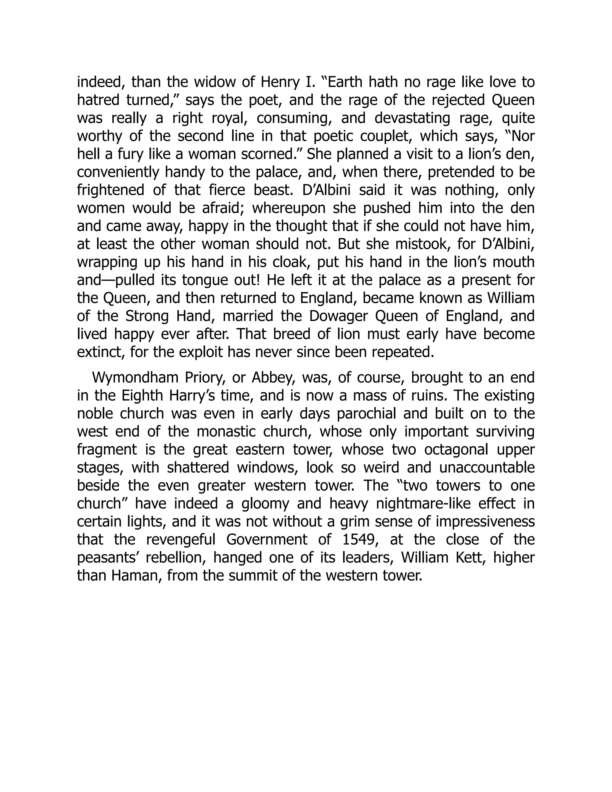 indeed, than the widow of Henry I. “Earth hath no rage like love to
hatred turned,” says the poet, and the rage of the rejected Queen
was really a right royal, consuming, and devastating rage, quite
worthy of the second line in that poetic couplet, which says, “Nor
hell a fury like a woman scorned.” She planned a visit to a lion’s den,
conveniently handy to the palace, and, when there, pretended to be
frightened of that fierce beast. D’Albini said it was nothing, only
women would be afraid; whereupon she pushed him into the den
and came away, happy in the thought that if she could not have him,
at least the other woman should not. But she mistook, for D’Albini,
wrapping up his hand in his cloak, put his hand in the lion’s mouth
and—pulled its tongue out! He left it at the palace as a present for
the Queen, and then returned to England, became known as William
of the Strong Hand, married the Dowager Queen of England, and
lived happy ever after. That breed of lion must early have become
extinct, for the exploit has never since been repeated.
Wymondham Priory, or Abbey, was, of course, brought to an end
in the Eighth Harry’s time, and is now a mass of ruins. The existing
noble church was even in early days parochial and built on to the
west end of the monastic church, whose only important surviving
fragment is the great eastern tower, whose two octagonal upper
stages, with shattered windows, look so weird and unaccountable
beside the even greater western tower. The “two towers to one
church” have indeed a gloomy and heavy nightmare-like effect in
certain lights, and it was not without a grim sense of impressiveness
that the revengeful Government of 1549, at the close of the
peasants’ rebellion, hanged one of its leaders, William Kett, higher
than Haman, from the summit of the western tower.
 
