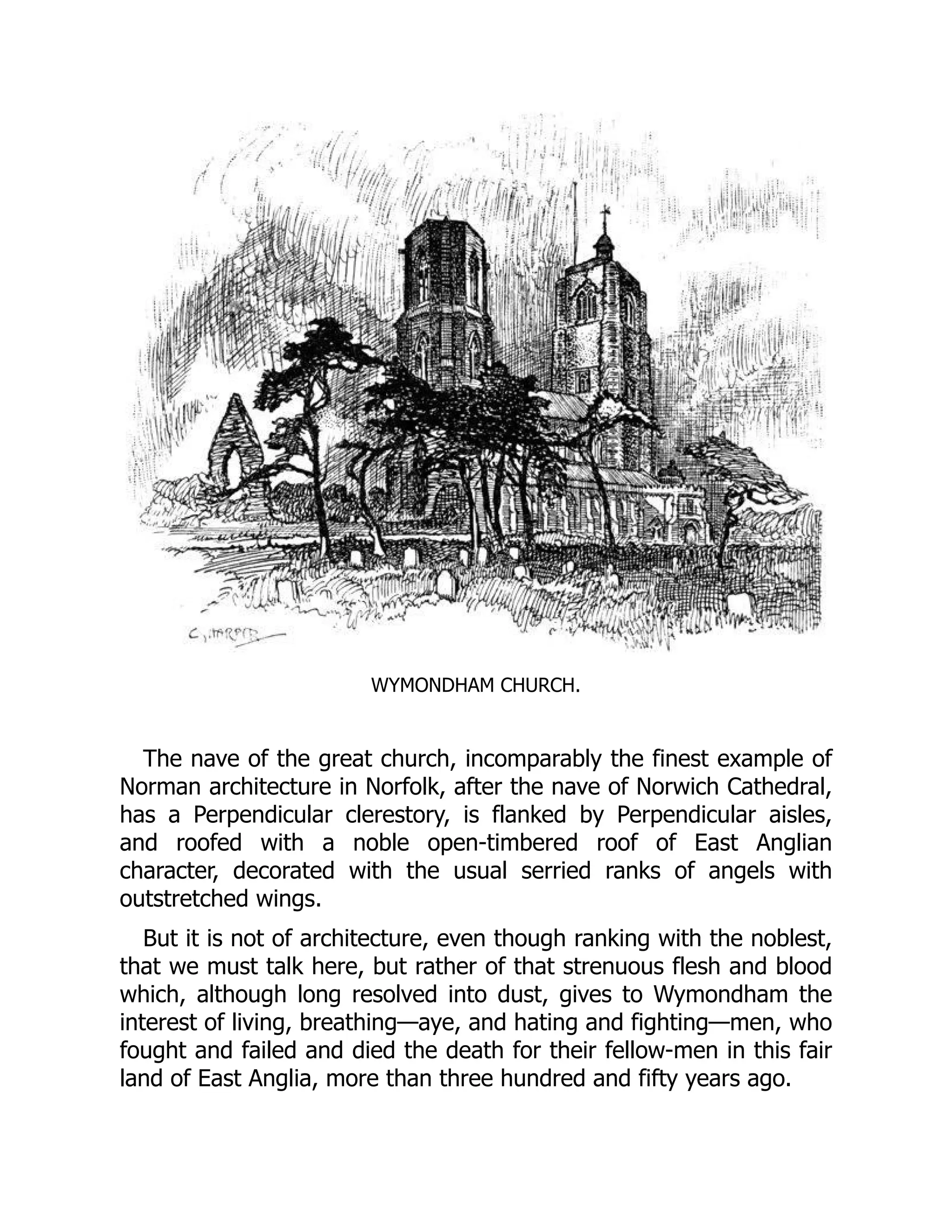 WYMONDHAM CHURCH.
The nave of the great church, incomparably the finest example of
Norman architecture in Norfolk, after the nave of Norwich Cathedral,
has a Perpendicular clerestory, is flanked by Perpendicular aisles,
and roofed with a noble open-timbered roof of East Anglian
character, decorated with the usual serried ranks of angels with
outstretched wings.
But it is not of architecture, even though ranking with the noblest,
that we must talk here, but rather of that strenuous flesh and blood
which, although long resolved into dust, gives to Wymondham the
interest of living, breathing—aye, and hating and fighting—men, who
fought and failed and died the death for their fellow-men in this fair
land of East Anglia, more than three hundred and fifty years ago.
 