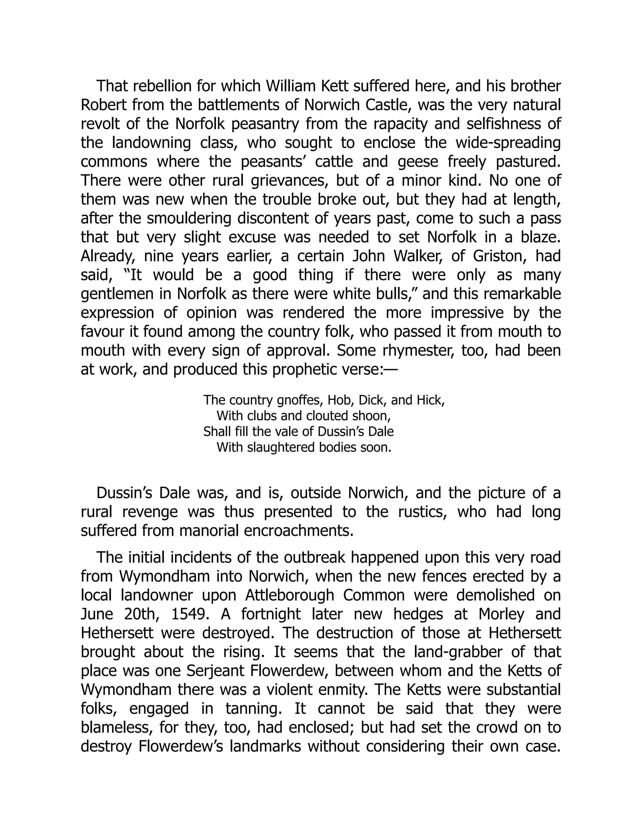 That rebellion for which William Kett suffered here, and his brother
Robert from the battlements of Norwich Castle, was the very natural
revolt of the Norfolk peasantry from the rapacity and selfishness of
the landowning class, who sought to enclose the wide-spreading
commons where the peasants’ cattle and geese freely pastured.
There were other rural grievances, but of a minor kind. No one of
them was new when the trouble broke out, but they had at length,
after the smouldering discontent of years past, come to such a pass
that but very slight excuse was needed to set Norfolk in a blaze.
Already, nine years earlier, a certain John Walker, of Griston, had
said, “It would be a good thing if there were only as many
gentlemen in Norfolk as there were white bulls,” and this remarkable
expression of opinion was rendered the more impressive by the
favour it found among the country folk, who passed it from mouth to
mouth with every sign of approval. Some rhymester, too, had been
at work, and produced this prophetic verse:—
The country gnoffes, Hob, Dick, and Hick,
With clubs and clouted shoon,
Shall fill the vale of Dussin’s Dale
With slaughtered bodies soon.
Dussin’s Dale was, and is, outside Norwich, and the picture of a
rural revenge was thus presented to the rustics, who had long
suffered from manorial encroachments.
The initial incidents of the outbreak happened upon this very road
from Wymondham into Norwich, when the new fences erected by a
local landowner upon Attleborough Common were demolished on
June 20th, 1549. A fortnight later new hedges at Morley and
Hethersett were destroyed. The destruction of those at Hethersett
brought about the rising. It seems that the land-grabber of that
place was one Serjeant Flowerdew, between whom and the Ketts of
Wymondham there was a violent enmity. The Ketts were substantial
folks, engaged in tanning. It cannot be said that they were
blameless, for they, too, had enclosed; but had set the crowd on to
destroy Flowerdew’s landmarks without considering their own case.
 