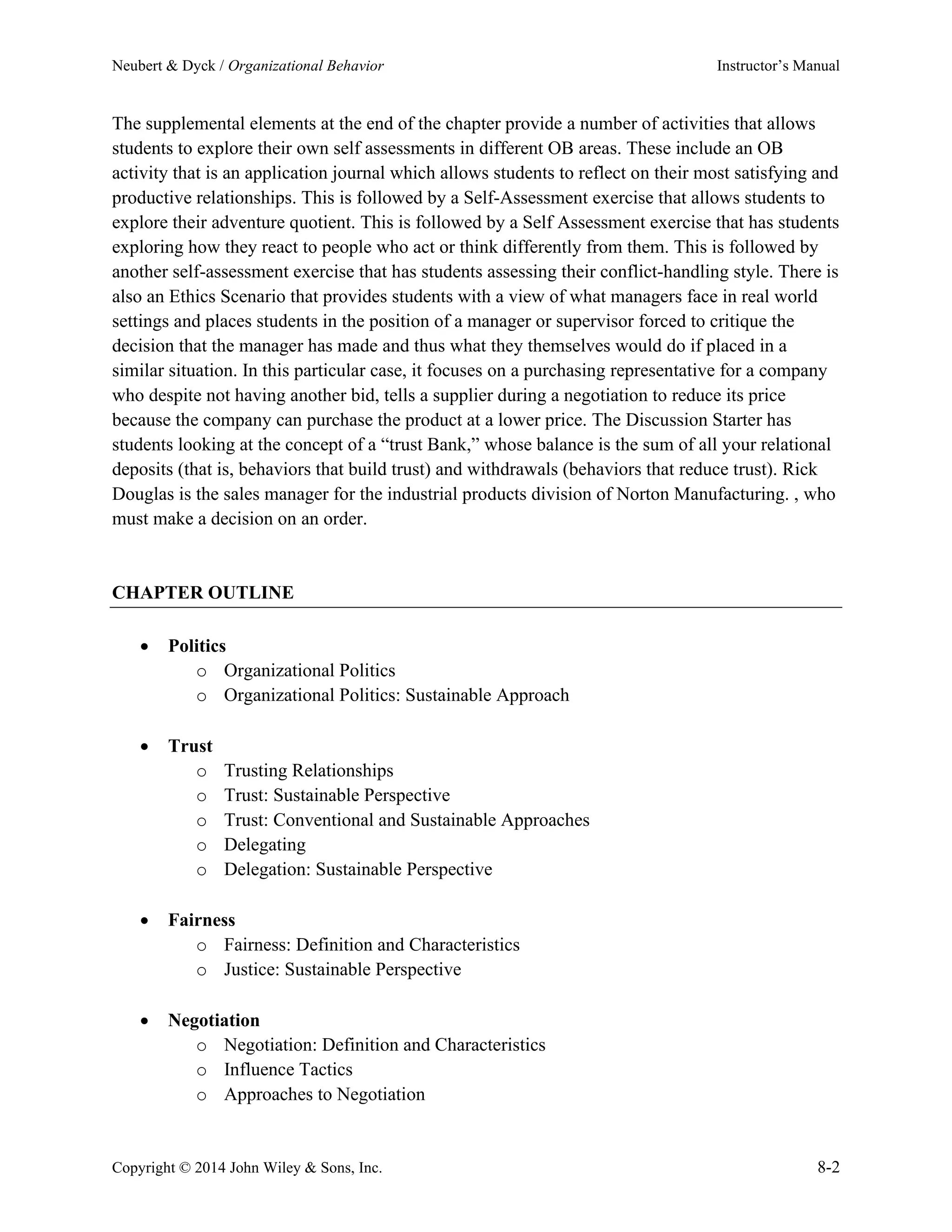 Neubert & Dyck / Organizational Behavior Instructor’s Manual
Copyright © 2014 John Wiley & Sons, Inc. 8-2
The supplemental elements at the end of the chapter provide a number of activities that allows
students to explore their own self assessments in different OB areas. These include an OB
activity that is an application journal which allows students to reflect on their most satisfying and
productive relationships. This is followed by a Self-Assessment exercise that allows students to
explore their adventure quotient. This is followed by a Self Assessment exercise that has students
exploring how they react to people who act or think differently from them. This is followed by
another self-assessment exercise that has students assessing their conflict-handling style. There is
also an Ethics Scenario that provides students with a view of what managers face in real world
settings and places students in the position of a manager or supervisor forced to critique the
decision that the manager has made and thus what they themselves would do if placed in a
similar situation. In this particular case, it focuses on a purchasing representative for a company
who despite not having another bid, tells a supplier during a negotiation to reduce its price
because the company can purchase the product at a lower price. The Discussion Starter has
students looking at the concept of a “trust Bank,” whose balance is the sum of all your relational
deposits (that is, behaviors that build trust) and withdrawals (behaviors that reduce trust). Rick
Douglas is the sales manager for the industrial products division of Norton Manufacturing. , who
must make a decision on an order.
CHAPTER OUTLINE
• Politics
o Organizational Politics
o Organizational Politics: Sustainable Approach
• Trust
o Trusting Relationships
o Trust: Sustainable Perspective
o Trust: Conventional and Sustainable Approaches
o Delegating
o Delegation: Sustainable Perspective
• Fairness
o Fairness: Definition and Characteristics
o Justice: Sustainable Perspective
• Negotiation
o Negotiation: Definition and Characteristics
o Influence Tactics
o Approaches to Negotiation
 