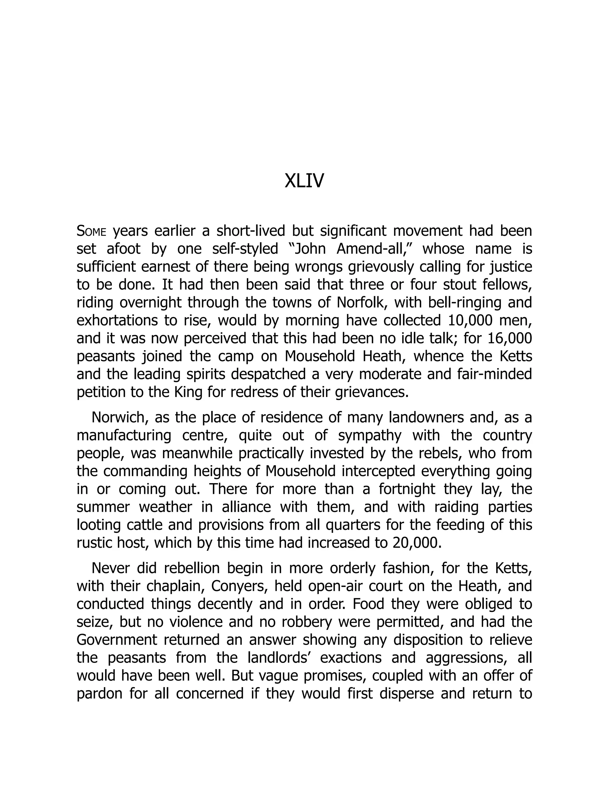 XLIV
Some years earlier a short-lived but significant movement had been
set afoot by one self-styled “John Amend-all,” whose name is
sufficient earnest of there being wrongs grievously calling for justice
to be done. It had then been said that three or four stout fellows,
riding overnight through the towns of Norfolk, with bell-ringing and
exhortations to rise, would by morning have collected 10,000 men,
and it was now perceived that this had been no idle talk; for 16,000
peasants joined the camp on Mousehold Heath, whence the Ketts
and the leading spirits despatched a very moderate and fair-minded
petition to the King for redress of their grievances.
Norwich, as the place of residence of many landowners and, as a
manufacturing centre, quite out of sympathy with the country
people, was meanwhile practically invested by the rebels, who from
the commanding heights of Mousehold intercepted everything going
in or coming out. There for more than a fortnight they lay, the
summer weather in alliance with them, and with raiding parties
looting cattle and provisions from all quarters for the feeding of this
rustic host, which by this time had increased to 20,000.
Never did rebellion begin in more orderly fashion, for the Ketts,
with their chaplain, Conyers, held open-air court on the Heath, and
conducted things decently and in order. Food they were obliged to
seize, but no violence and no robbery were permitted, and had the
Government returned an answer showing any disposition to relieve
the peasants from the landlords’ exactions and aggressions, all
would have been well. But vague promises, coupled with an offer of
pardon for all concerned if they would first disperse and return to
 