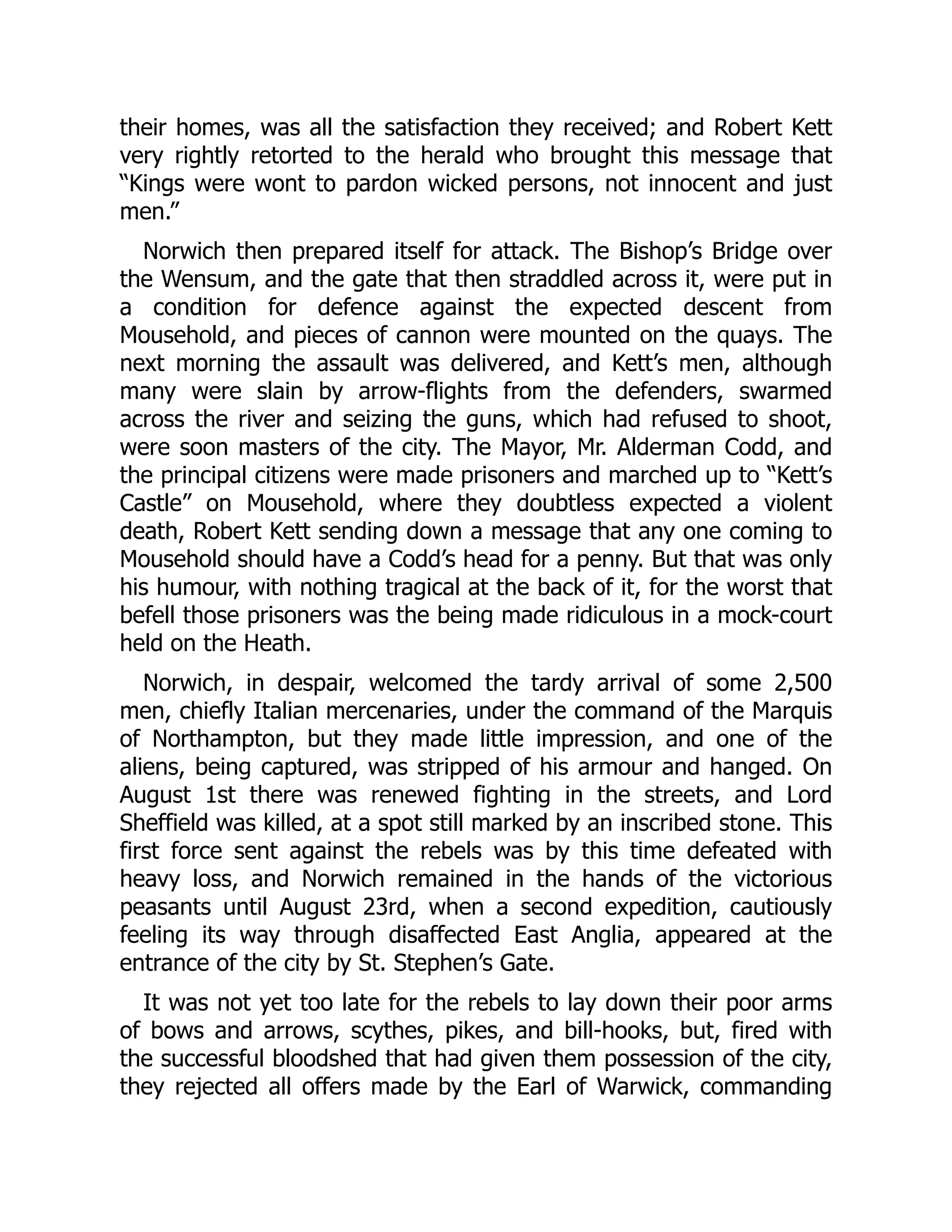 their homes, was all the satisfaction they received; and Robert Kett
very rightly retorted to the herald who brought this message that
“Kings were wont to pardon wicked persons, not innocent and just
men.”
Norwich then prepared itself for attack. The Bishop’s Bridge over
the Wensum, and the gate that then straddled across it, were put in
a condition for defence against the expected descent from
Mousehold, and pieces of cannon were mounted on the quays. The
next morning the assault was delivered, and Kett’s men, although
many were slain by arrow-flights from the defenders, swarmed
across the river and seizing the guns, which had refused to shoot,
were soon masters of the city. The Mayor, Mr. Alderman Codd, and
the principal citizens were made prisoners and marched up to “Kett’s
Castle” on Mousehold, where they doubtless expected a violent
death, Robert Kett sending down a message that any one coming to
Mousehold should have a Codd’s head for a penny. But that was only
his humour, with nothing tragical at the back of it, for the worst that
befell those prisoners was the being made ridiculous in a mock-court
held on the Heath.
Norwich, in despair, welcomed the tardy arrival of some 2,500
men, chiefly Italian mercenaries, under the command of the Marquis
of Northampton, but they made little impression, and one of the
aliens, being captured, was stripped of his armour and hanged. On
August 1st there was renewed fighting in the streets, and Lord
Sheffield was killed, at a spot still marked by an inscribed stone. This
first force sent against the rebels was by this time defeated with
heavy loss, and Norwich remained in the hands of the victorious
peasants until August 23rd, when a second expedition, cautiously
feeling its way through disaffected East Anglia, appeared at the
entrance of the city by St. Stephen’s Gate.
It was not yet too late for the rebels to lay down their poor arms
of bows and arrows, scythes, pikes, and bill-hooks, but, fired with
the successful bloodshed that had given them possession of the city,
they rejected all offers made by the Earl of Warwick, commanding
 