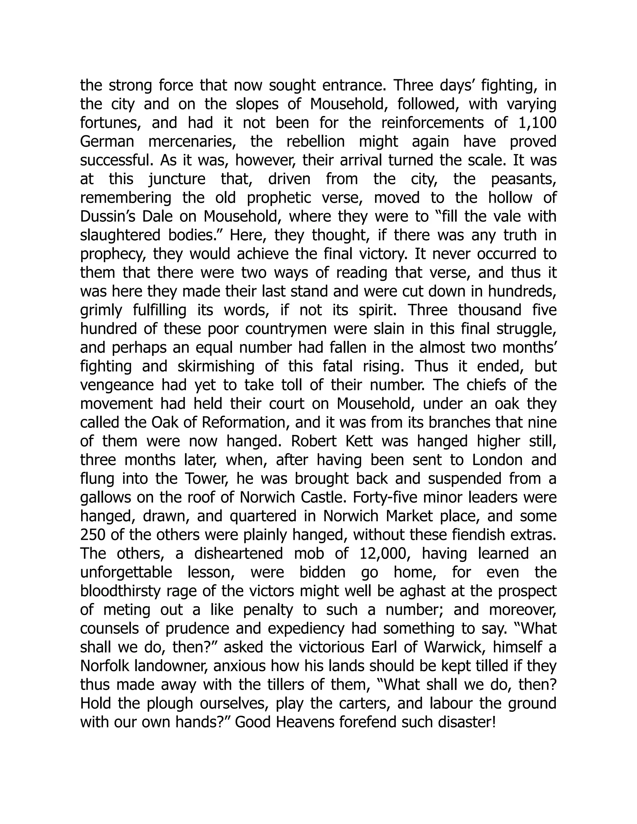 the strong force that now sought entrance. Three days’ fighting, in
the city and on the slopes of Mousehold, followed, with varying
fortunes, and had it not been for the reinforcements of 1,100
German mercenaries, the rebellion might again have proved
successful. As it was, however, their arrival turned the scale. It was
at this juncture that, driven from the city, the peasants,
remembering the old prophetic verse, moved to the hollow of
Dussin’s Dale on Mousehold, where they were to “fill the vale with
slaughtered bodies.” Here, they thought, if there was any truth in
prophecy, they would achieve the final victory. It never occurred to
them that there were two ways of reading that verse, and thus it
was here they made their last stand and were cut down in hundreds,
grimly fulfilling its words, if not its spirit. Three thousand five
hundred of these poor countrymen were slain in this final struggle,
and perhaps an equal number had fallen in the almost two months’
fighting and skirmishing of this fatal rising. Thus it ended, but
vengeance had yet to take toll of their number. The chiefs of the
movement had held their court on Mousehold, under an oak they
called the Oak of Reformation, and it was from its branches that nine
of them were now hanged. Robert Kett was hanged higher still,
three months later, when, after having been sent to London and
flung into the Tower, he was brought back and suspended from a
gallows on the roof of Norwich Castle. Forty-five minor leaders were
hanged, drawn, and quartered in Norwich Market place, and some
250 of the others were plainly hanged, without these fiendish extras.
The others, a disheartened mob of 12,000, having learned an
unforgettable lesson, were bidden go home, for even the
bloodthirsty rage of the victors might well be aghast at the prospect
of meting out a like penalty to such a number; and moreover,
counsels of prudence and expediency had something to say. “What
shall we do, then?” asked the victorious Earl of Warwick, himself a
Norfolk landowner, anxious how his lands should be kept tilled if they
thus made away with the tillers of them, “What shall we do, then?
Hold the plough ourselves, play the carters, and labour the ground
with our own hands?” Good Heavens forefend such disaster!
 