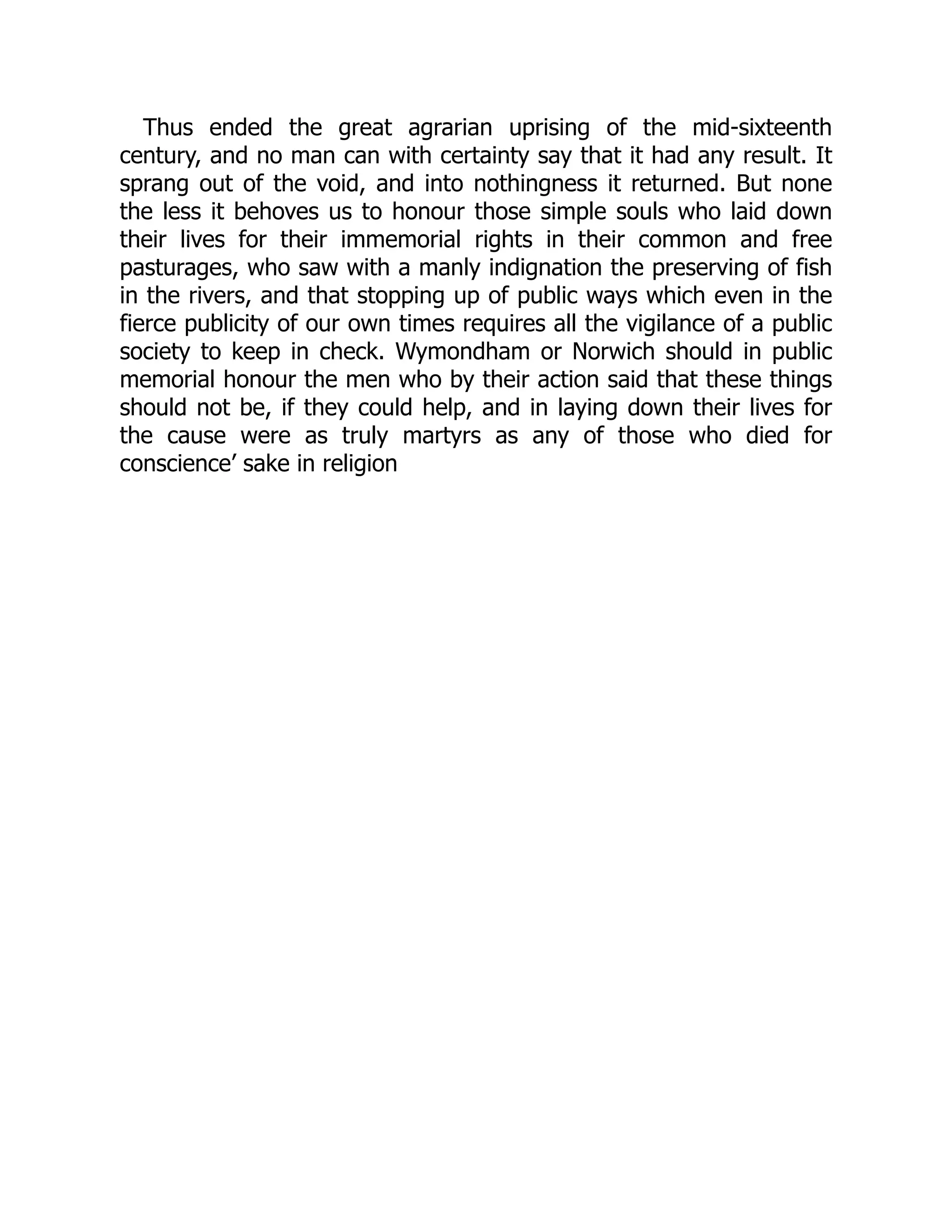 Thus ended the great agrarian uprising of the mid-sixteenth
century, and no man can with certainty say that it had any result. It
sprang out of the void, and into nothingness it returned. But none
the less it behoves us to honour those simple souls who laid down
their lives for their immemorial rights in their common and free
pasturages, who saw with a manly indignation the preserving of fish
in the rivers, and that stopping up of public ways which even in the
fierce publicity of our own times requires all the vigilance of a public
society to keep in check. Wymondham or Norwich should in public
memorial honour the men who by their action said that these things
should not be, if they could help, and in laying down their lives for
the cause were as truly martyrs as any of those who died for
conscience’ sake in religion
 