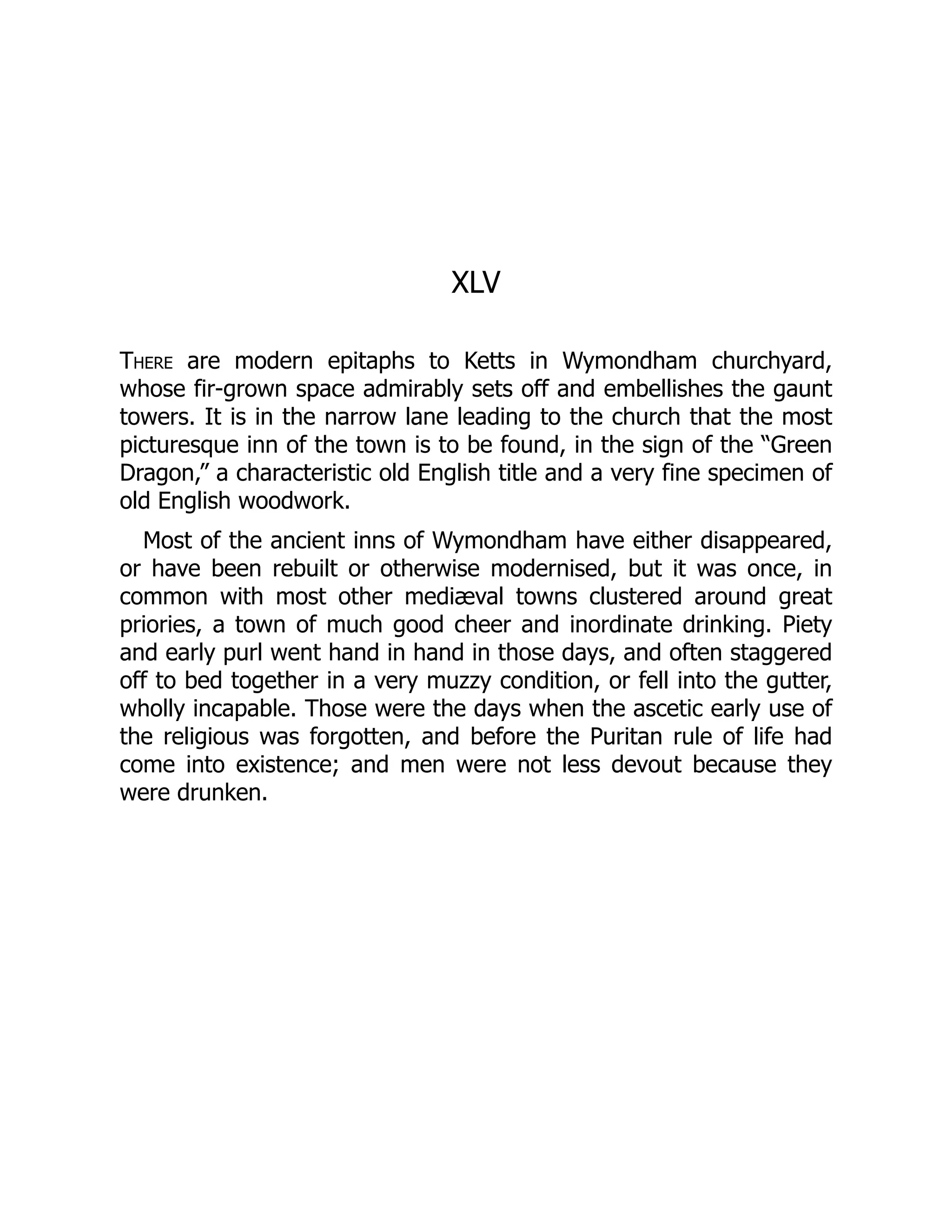 XLV
There are modern epitaphs to Ketts in Wymondham churchyard,
whose fir-grown space admirably sets off and embellishes the gaunt
towers. It is in the narrow lane leading to the church that the most
picturesque inn of the town is to be found, in the sign of the “Green
Dragon,” a characteristic old English title and a very fine specimen of
old English woodwork.
Most of the ancient inns of Wymondham have either disappeared,
or have been rebuilt or otherwise modernised, but it was once, in
common with most other mediæval towns clustered around great
priories, a town of much good cheer and inordinate drinking. Piety
and early purl went hand in hand in those days, and often staggered
off to bed together in a very muzzy condition, or fell into the gutter,
wholly incapable. Those were the days when the ascetic early use of
the religious was forgotten, and before the Puritan rule of life had
come into existence; and men were not less devout because they
were drunken.
 