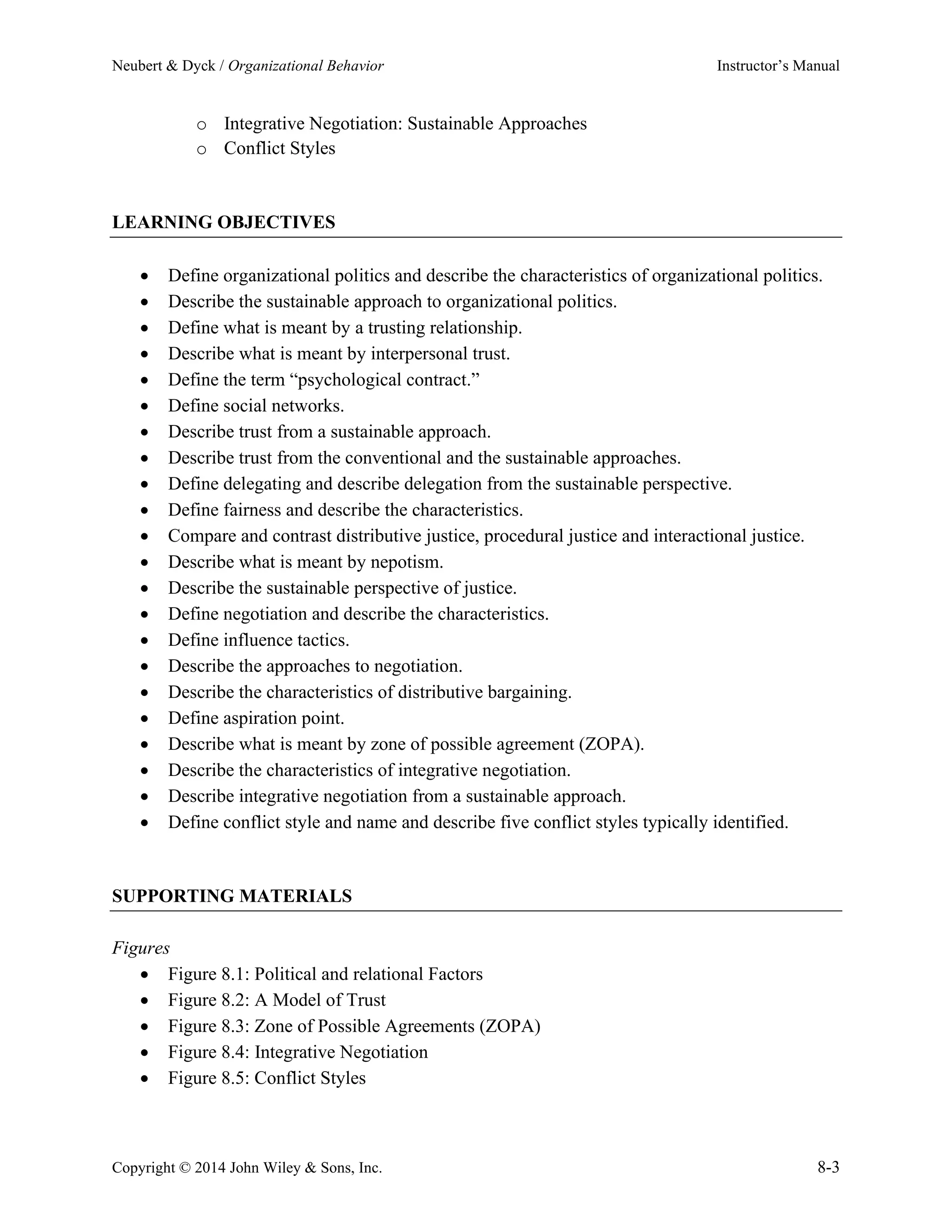 Neubert & Dyck / Organizational Behavior Instructor’s Manual
Copyright © 2014 John Wiley & Sons, Inc. 8-3
o Integrative Negotiation: Sustainable Approaches
o Conflict Styles
LEARNING OBJECTIVES
• Define organizational politics and describe the characteristics of organizational politics.
• Describe the sustainable approach to organizational politics.
• Define what is meant by a trusting relationship.
• Describe what is meant by interpersonal trust.
• Define the term “psychological contract.”
• Define social networks.
• Describe trust from a sustainable approach.
• Describe trust from the conventional and the sustainable approaches.
• Define delegating and describe delegation from the sustainable perspective.
• Define fairness and describe the characteristics.
• Compare and contrast distributive justice, procedural justice and interactional justice.
• Describe what is meant by nepotism.
• Describe the sustainable perspective of justice.
• Define negotiation and describe the characteristics.
• Define influence tactics.
• Describe the approaches to negotiation.
• Describe the characteristics of distributive bargaining.
• Define aspiration point.
• Describe what is meant by zone of possible agreement (ZOPA).
• Describe the characteristics of integrative negotiation.
• Describe integrative negotiation from a sustainable approach.
• Define conflict style and name and describe five conflict styles typically identified.
SUPPORTING MATERIALS
Figures
• Figure 8.1: Political and relational Factors
• Figure 8.2: A Model of Trust
• Figure 8.3: Zone of Possible Agreements (ZOPA)
• Figure 8.4: Integrative Negotiation
• Figure 8.5: Conflict Styles
 