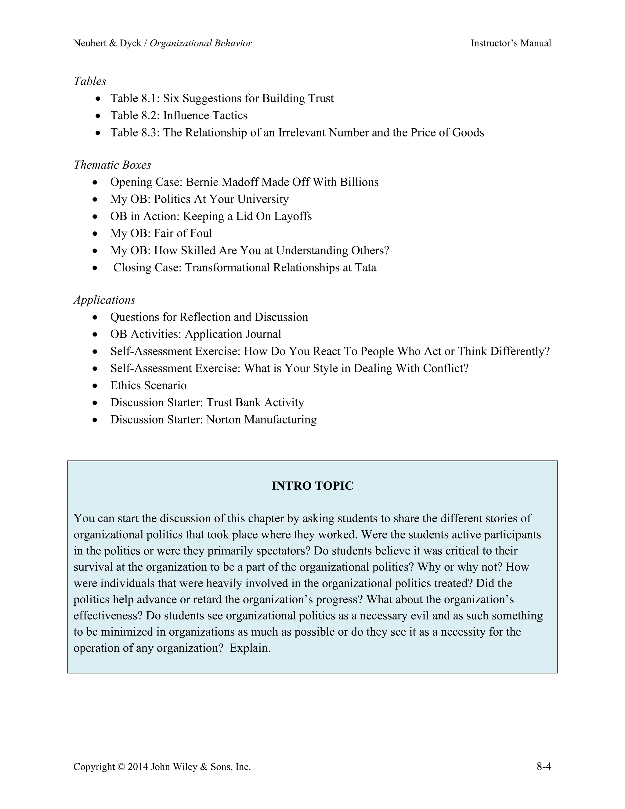 Neubert & Dyck / Organizational Behavior Instructor’s Manual
Copyright © 2014 John Wiley & Sons, Inc. 8-4
Tables
• Table 8.1: Six Suggestions for Building Trust
• Table 8.2: Influence Tactics
• Table 8.3: The Relationship of an Irrelevant Number and the Price of Goods
Thematic Boxes
• Opening Case: Bernie Madoff Made Off With Billions
• My OB: Politics At Your University
• OB in Action: Keeping a Lid On Layoffs
• My OB: Fair of Foul
• My OB: How Skilled Are You at Understanding Others?
• Closing Case: Transformational Relationships at Tata
Applications
• Questions for Reflection and Discussion
• OB Activities: Application Journal
• Self-Assessment Exercise: How Do You React To People Who Act or Think Differently?
• Self-Assessment Exercise: What is Your Style in Dealing With Conflict?
• Ethics Scenario
• Discussion Starter: Trust Bank Activity
• Discussion Starter: Norton Manufacturing
INTRO TOPIC
You can start the discussion of this chapter by asking students to share the different stories of
organizational politics that took place where they worked. Were the students active participants
in the politics or were they primarily spectators? Do students believe it was critical to their
survival at the organization to be a part of the organizational politics? Why or why not? How
were individuals that were heavily involved in the organizational politics treated? Did the
politics help advance or retard the organization’s progress? What about the organization’s
effectiveness? Do students see organizational politics as a necessary evil and as such something
to be minimized in organizations as much as possible or do they see it as a necessity for the
operation of any organization? Explain.
 