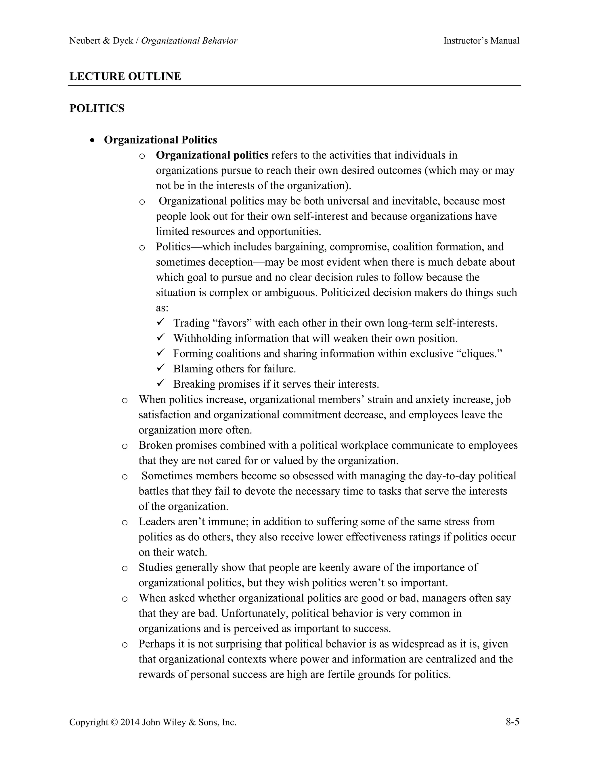 Neubert & Dyck / Organizational Behavior Instructor’s Manual
Copyright © 2014 John Wiley & Sons, Inc. 8-5
LECTURE OUTLINE
POLITICS
• Organizational Politics
o Organizational politics refers to the activities that individuals in
organizations pursue to reach their own desired outcomes (which may or may
not be in the interests of the organization).
o Organizational politics may be both universal and inevitable, because most
people look out for their own self-interest and because organizations have
limited resources and opportunities.
o Politics—which includes bargaining, compromise, coalition formation, and
sometimes deception—may be most evident when there is much debate about
which goal to pursue and no clear decision rules to follow because the
situation is complex or ambiguous. Politicized decision makers do things such
as:
✓ Trading “favors” with each other in their own long-term self-interests.
✓ Withholding information that will weaken their own position.
✓ Forming coalitions and sharing information within exclusive “cliques.”
✓ Blaming others for failure.
✓ Breaking promises if it serves their interests.
o When politics increase, organizational members’ strain and anxiety increase, job
satisfaction and organizational commitment decrease, and employees leave the
organization more often.
o Broken promises combined with a political workplace communicate to employees
that they are not cared for or valued by the organization.
o Sometimes members become so obsessed with managing the day-to-day political
battles that they fail to devote the necessary time to tasks that serve the interests
of the organization.
o Leaders aren’t immune; in addition to suffering some of the same stress from
politics as do others, they also receive lower effectiveness ratings if politics occur
on their watch.
o Studies generally show that people are keenly aware of the importance of
organizational politics, but they wish politics weren’t so important.
o When asked whether organizational politics are good or bad, managers often say
that they are bad. Unfortunately, political behavior is very common in
organizations and is perceived as important to success.
o Perhaps it is not surprising that political behavior is as widespread as it is, given
that organizational contexts where power and information are centralized and the
rewards of personal success are high are fertile grounds for politics.
 