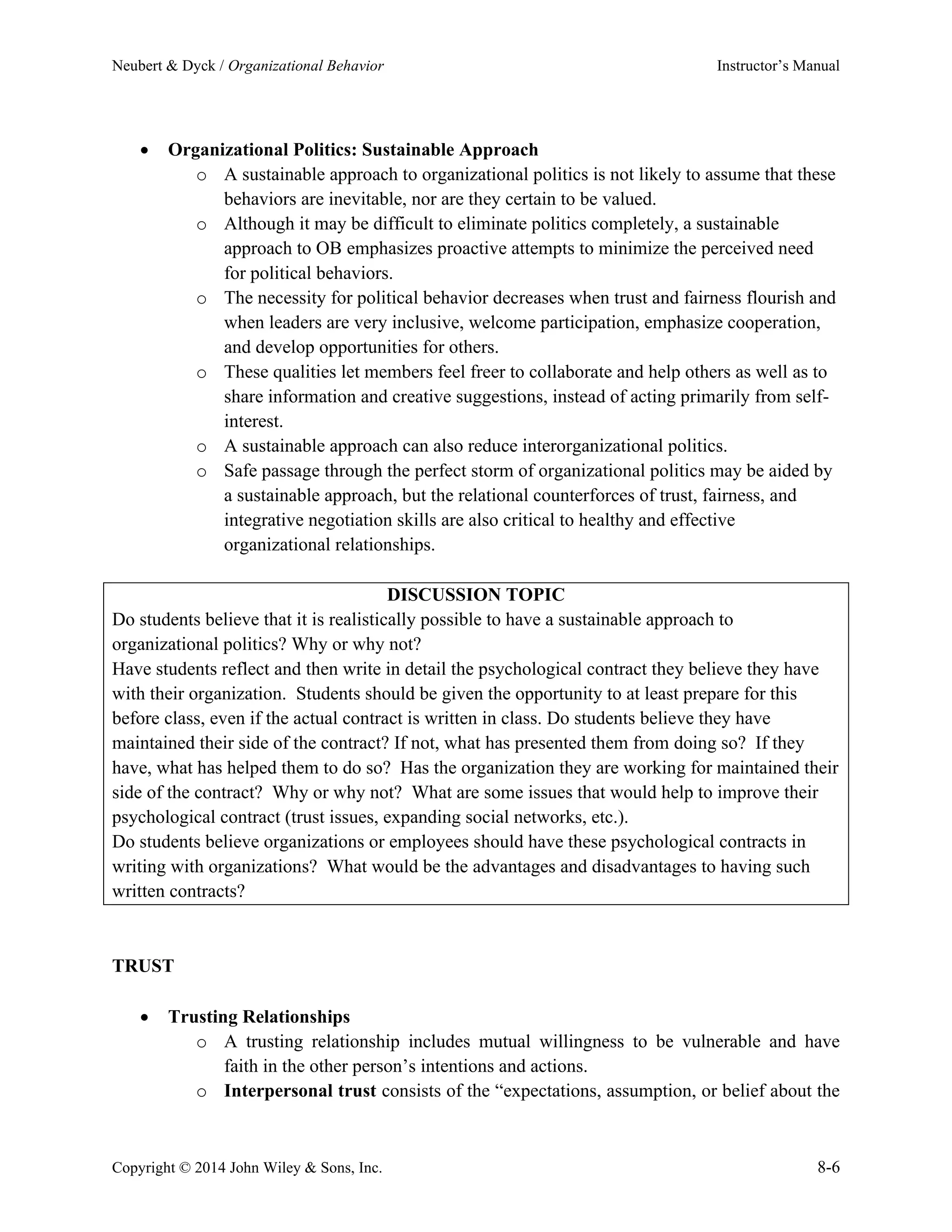Neubert & Dyck / Organizational Behavior Instructor’s Manual
Copyright © 2014 John Wiley & Sons, Inc. 8-6
• Organizational Politics: Sustainable Approach
o A sustainable approach to organizational politics is not likely to assume that these
behaviors are inevitable, nor are they certain to be valued.
o Although it may be difficult to eliminate politics completely, a sustainable
approach to OB emphasizes proactive attempts to minimize the perceived need
for political behaviors.
o The necessity for political behavior decreases when trust and fairness flourish and
when leaders are very inclusive, welcome participation, emphasize cooperation,
and develop opportunities for others.
o These qualities let members feel freer to collaborate and help others as well as to
share information and creative suggestions, instead of acting primarily from self-
interest.
o A sustainable approach can also reduce interorganizational politics.
o Safe passage through the perfect storm of organizational politics may be aided by
a sustainable approach, but the relational counterforces of trust, fairness, and
integrative negotiation skills are also critical to healthy and effective
organizational relationships.
DISCUSSION TOPIC
Do students believe that it is realistically possible to have a sustainable approach to
organizational politics? Why or why not?
Have students reflect and then write in detail the psychological contract they believe they have
with their organization. Students should be given the opportunity to at least prepare for this
before class, even if the actual contract is written in class. Do students believe they have
maintained their side of the contract? If not, what has presented them from doing so? If they
have, what has helped them to do so? Has the organization they are working for maintained their
side of the contract? Why or why not? What are some issues that would help to improve their
psychological contract (trust issues, expanding social networks, etc.).
Do students believe organizations or employees should have these psychological contracts in
writing with organizations? What would be the advantages and disadvantages to having such
written contracts?
TRUST
• Trusting Relationships
o A trusting relationship includes mutual willingness to be vulnerable and have
faith in the other person’s intentions and actions.
o Interpersonal trust consists of the “expectations, assumption, or belief about the
 