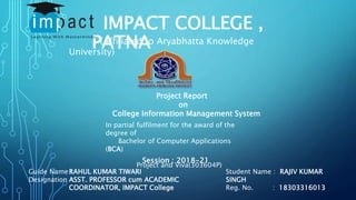 IMPACT COLLEGE ,
PATNA
(Affiliated to Aryabhatta Knowledge
University)
Project Report
on
College Information Management System
In partial fulfilment for the award of the
degree of
Bachelor of Computer Applications
(BCA)
Project and Viva(303604P)
Session : 2018-21
Guide Name :
Designation :
Student Name : RAJIV KUMAR
SINGH
Reg. No. : 18303316013
RAHUL KUMAR TIWARI
ASST. PROFESSOR cum ACADEMIC
COORDINATOR, IMPACT College
 
