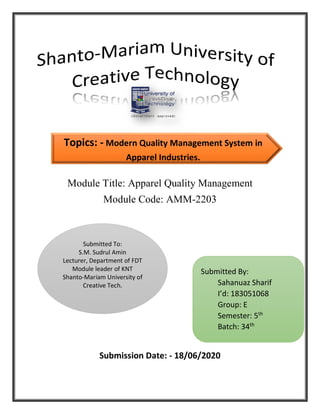 Module Title: Apparel Quality Management
Module Code: AMM-2203
Submission Date: - 18/06/2020
Submitted To:
S.M. Sudrul Amin
Lecturer, Department of FDT
Module leader of KNT
Shanto-Mariam University of
Creative Tech.
Submitted By:
Sahanuaz Sharif
I’d: 183051068
Group: E
Semester: 5th
Batch: 34th
Topics: - Modern Quality Management System in
Apparel Industries.
 