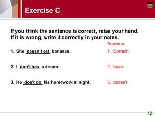 12
Exercise C
If you think the sentence is correct, raise your hand.
If it is wrong, write it correctly in your notes.
1. She doesn’t eat bananas.
2. I don’t has a dream.
3. He don’t do his homework at night.
Answers:
1. Correct!
2. have
3. doesn’t
 