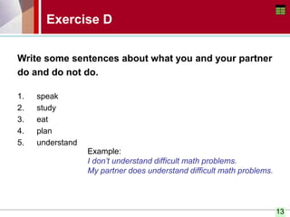 13
Write some sentences about what you and your partner
do and do not do.
1. speak
2. study
3. eat
4. plan
5. understand
Exercise D
Example:
I don’t understand difficult math problems.
My partner does understand difficult math problems.
 