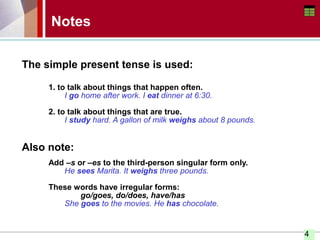 4
Notes
The simple present tense is used:
1. to talk about things that happen often.
I go home after work. I eat dinner at 6:30.
2. to talk about things that are true.
I study hard. A gallon of milk weighs about 8 pounds.
Also note:
Add –s or –es to the third-person singular form only.
He sees Marita. It weighs three pounds.
These words have irregular forms:
go/goes, do/does, have/has
She goes to the movies. He has chocolate.
 