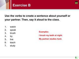 9
Exercise B
Use the verbs to create a sentence about yourself or
your partner. Then, say it aloud to the class.
1. watch
2. speak
3. brush
4. try
5. live
6. teach
7. study
Examples:
I brush my teeth at night.
My partner studies hard.
 