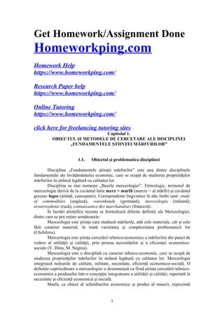 Get Homework/Assignment Done
Homeworkping.com
Homework Help
https://www.homeworkping.com/
Research Paper help
https://www.homeworkping.com/
Online Tutoring
https://www.homeworkping.com/
click here for freelancing tutoring sites
Capitolul 1.
OBIECTUL ŞI METODELE DE CERCETARE ALE DISCIPLINEI
„FUNDAMENTELE ŞTIINŢEI MĂRFURILOR”
1.1. Obiectul şi problematica disciplinei
Disciplina „Fundamentele ştiinţei mărfurilor” este una dintre disciplinele
fundamentale ale învăţământului economic, care se ocupă de studierea proprietăţilor
mărfurilor în strânsă legătură cu calitatea lor.
Disciplina se mai numeşte „Bazele merceologiei”. Etimologic, termenul de
merceologie derivă de la cuvântul latin merx = marfă (mercis = al mărfii) şi cuvântul
grecesc logos (ştiinţă, cunoaştere). Corespondente lingvistice în alte limbi sunt: study
of commodities (engleză), warenkunde (germană), merceologia (italiană),
tovarovedenie (rusă), connaissance des marchandises (franceză).
În lucrări ştiinţifice recente se formulează diferite definiţii ale Merceologiei,
dintre care se pot reţine următoarele:
Merceologia este ştiinţa care studiază mărfurile, atât cele materiale, cât şi cele
fără conţinut material, în toată varietatea şi complexitatea problematicii lor
(I.Schileru).
Merceologia este ştiinţa cercetării tehnico-economice a mărfurilor din punct de
vedere al utilităţii şi calităţii, prin prisma necesităţilor şi a eficienţei economico-
sociale (V. Dinu, M. Negrea).
Merceologia este o disciplină cu caracter tehnico-economic, care se ocupă de
studierea proprietăţilor mărfurilor în strânsă legătură cu calitatea lor. Merceologia
integrează noţiunile de calitate, utilitate, necesitate, eficienţă economico-socială. O
definiţie cuprinzătoare a merceologiei o desemnează ca fiind ştiinţa cercetării tehnico-
economice a produselor într-o concepţie integratoare a utilităţii şi calităţii, raportată la
necesitate şi eficienţă economică şi socială.
Marfa, ca obiect al schimburilor economice şi produs al muncii, reprezintă
1
 