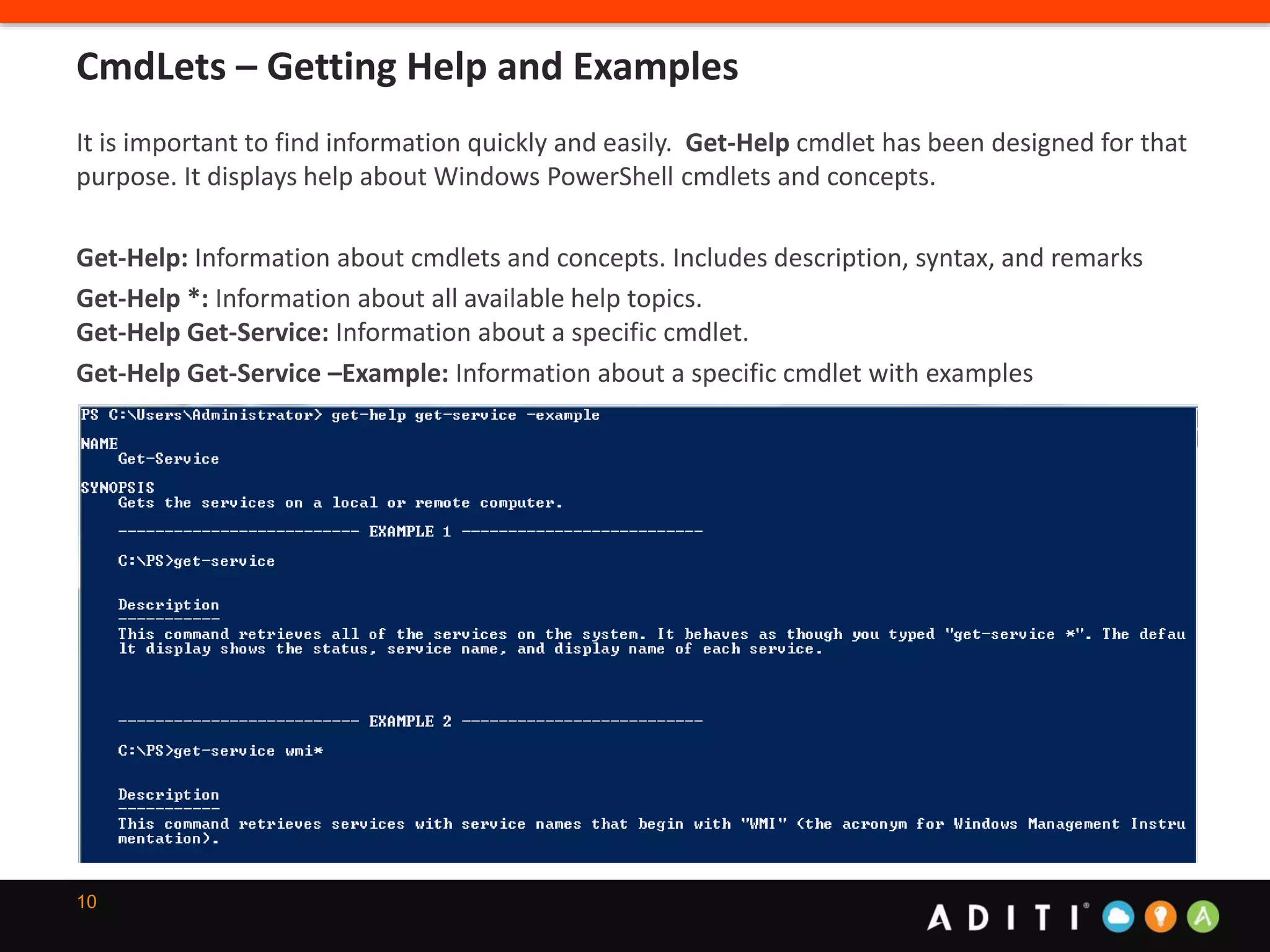 10
It is important to find information quickly and easily. Get-Help cmdlet has been designed for that
purpose. It displays help about Windows PowerShell cmdlets and concepts.
Get-Help: Information about cmdlets and concepts. Includes description, syntax, and remarks
Get-Help *: Information about all available help topics.
Get-Help Get-Service: Information about a specific cmdlet.
Get-Help Get-Service –Example: Information about a specific cmdlet with examples
CmdLets – Getting Help and Examples
 