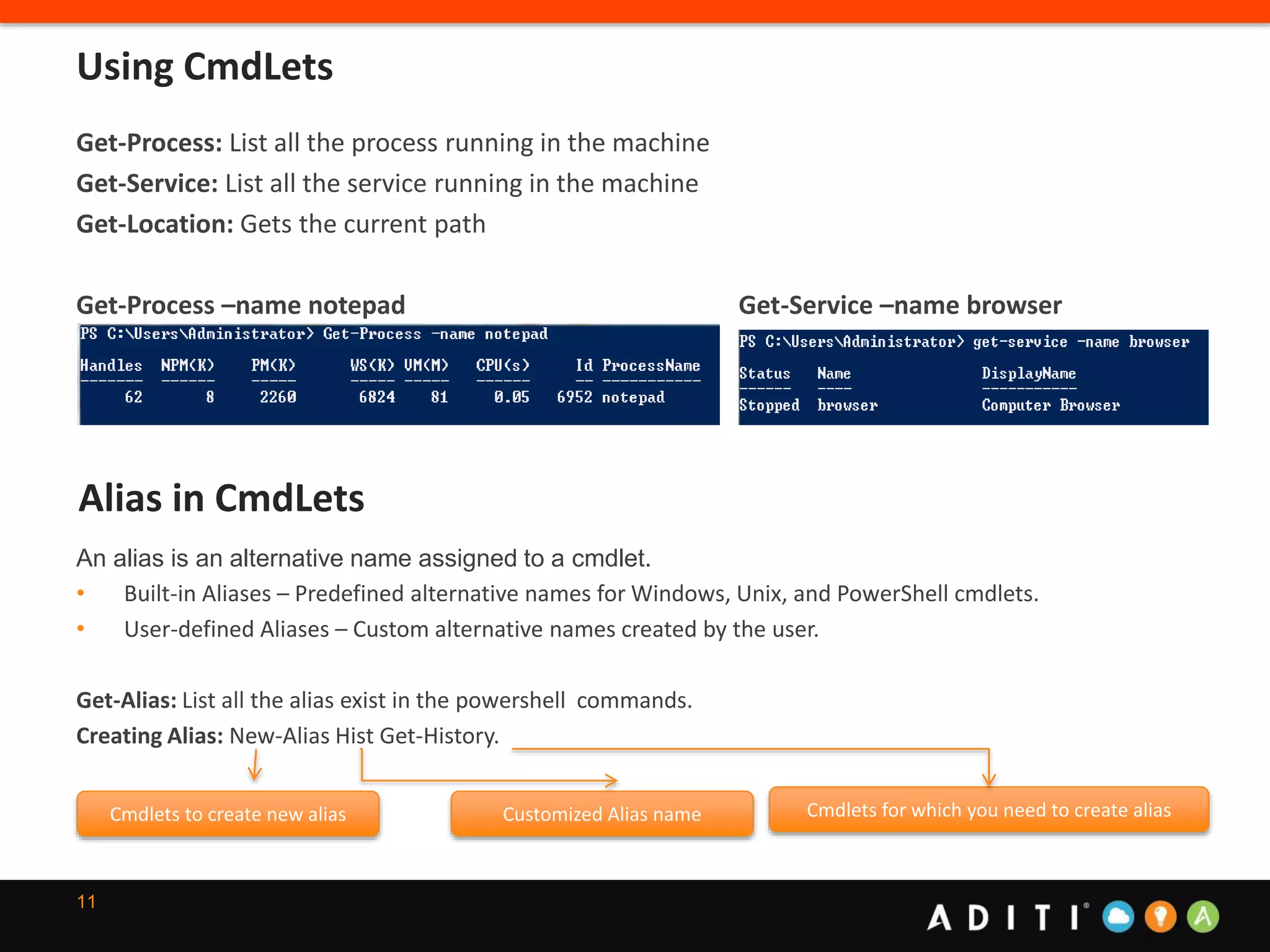 11
Get-Process: List all the process running in the machine
Get-Service: List all the service running in the machine
Get-Location: Gets the current path
Get-Process –name notepad Get-Service –name browser
Using CmdLets
Alias in CmdLets
An alias is an alternative name assigned to a cmdlet.
• Built-in Aliases – Predefined alternative names for Windows, Unix, and PowerShell cmdlets.
• User-defined Aliases – Custom alternative names created by the user.
Get-Alias: List all the alias exist in the powershell commands.
Creating Alias: New-Alias Hist Get-History.
Cmdlets to create new alias Customized Alias name Cmdlets for which you need to create alias
 
