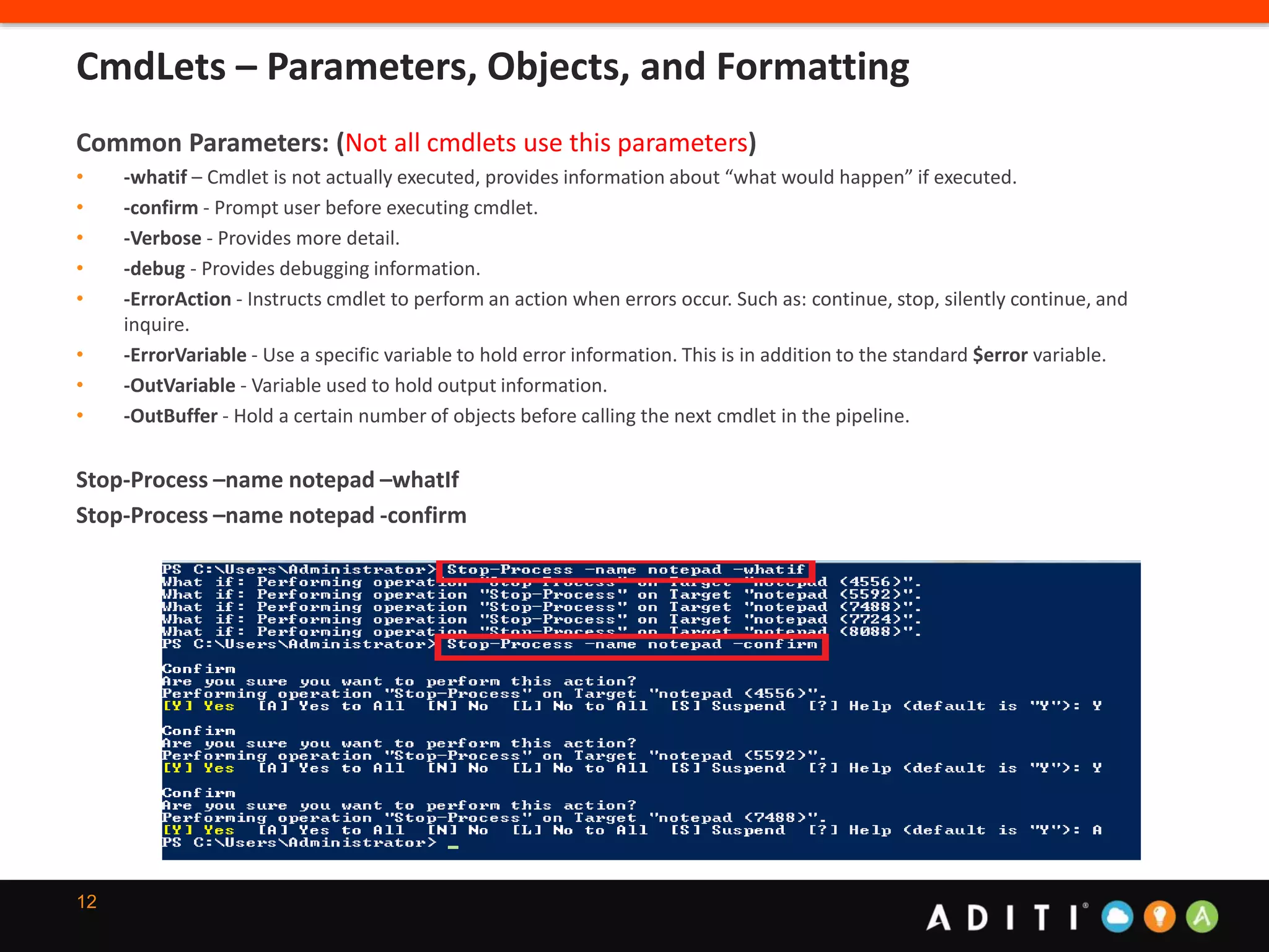 12
Common Parameters: (Not all cmdlets use this parameters)
• -whatif – Cmdlet is not actually executed, provides information about “what would happen” if executed.
• -confirm - Prompt user before executing cmdlet.
• -Verbose - Provides more detail.
• -debug - Provides debugging information.
• -ErrorAction - Instructs cmdlet to perform an action when errors occur. Such as: continue, stop, silently continue, and
inquire.
• -ErrorVariable - Use a specific variable to hold error information. This is in addition to the standard $error variable.
• -OutVariable - Variable used to hold output information.
• -OutBuffer - Hold a certain number of objects before calling the next cmdlet in the pipeline.
Stop-Process –name notepad –whatIf
Stop-Process –name notepad -confirm
CmdLets – Parameters, Objects, and Formatting
 