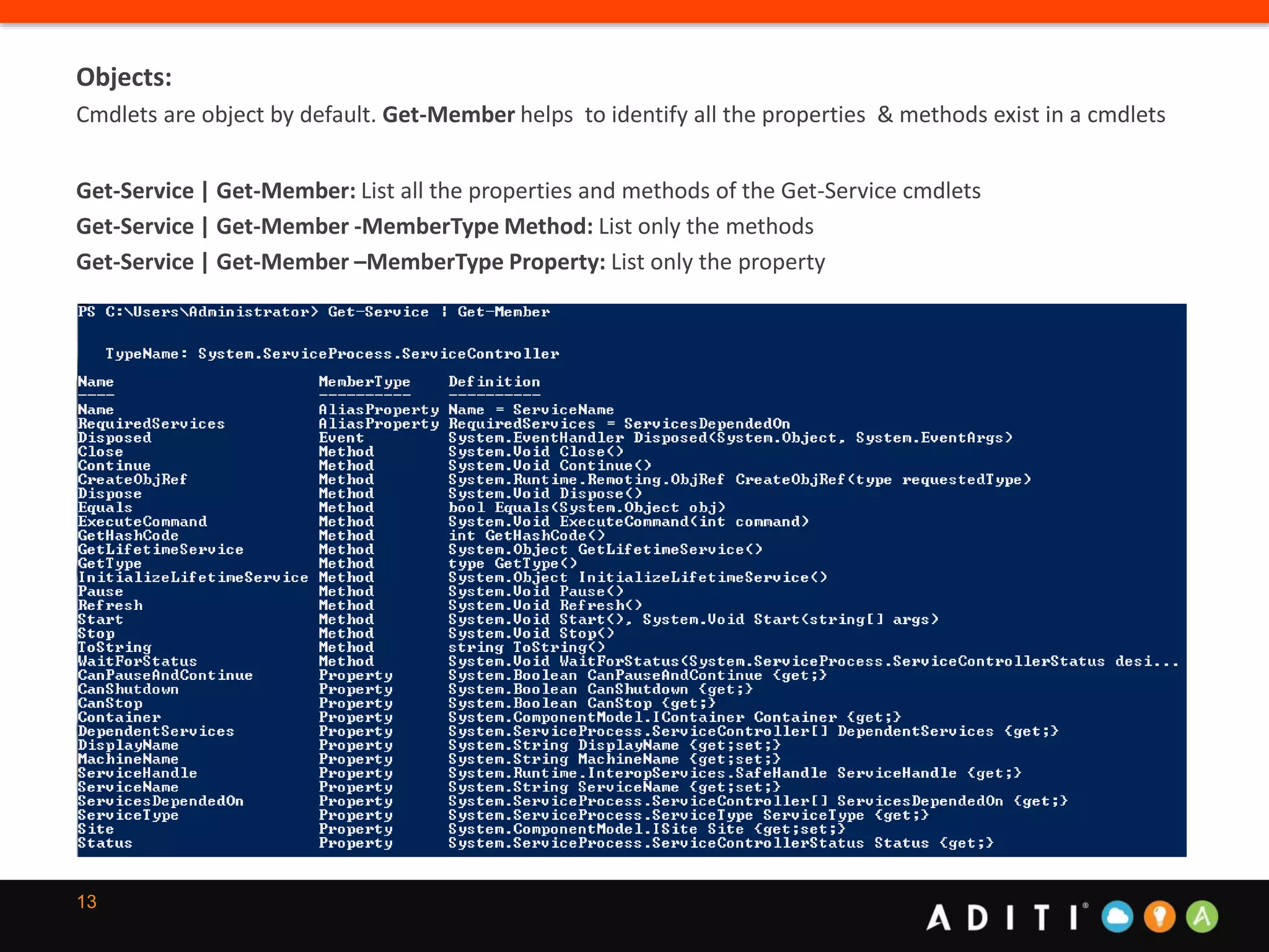 13
Objects:
Cmdlets are object by default. Get-Member helps to identify all the properties & methods exist in a cmdlets
Get-Service | Get-Member: List all the properties and methods of the Get-Service cmdlets
Get-Service | Get-Member -MemberType Method: List only the methods
Get-Service | Get-Member –MemberType Property: List only the property
 