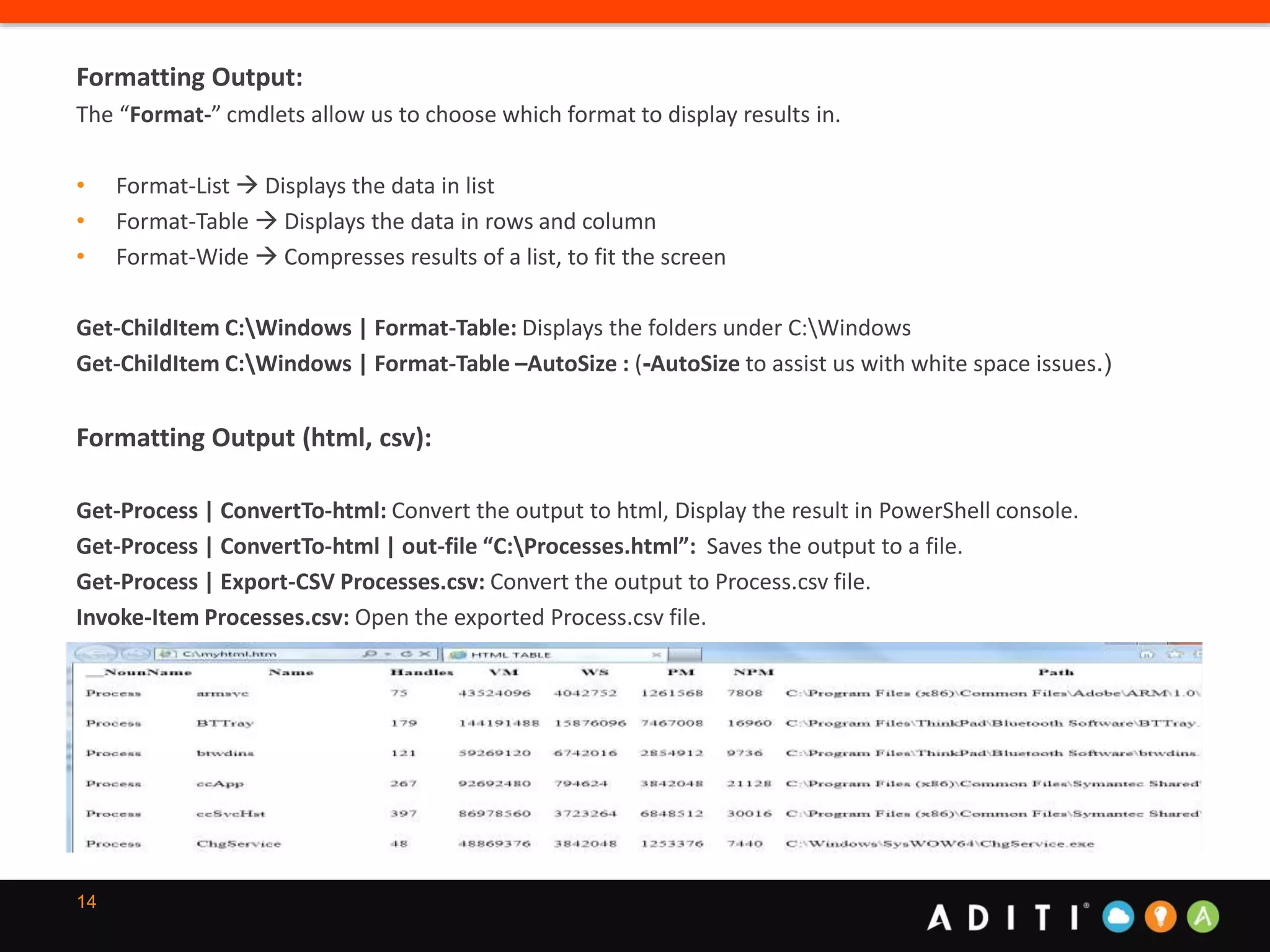 14
Formatting Output:
The “Format-” cmdlets allow us to choose which format to display results in.
• Format-List  Displays the data in list
• Format-Table  Displays the data in rows and column
• Format-Wide  Compresses results of a list, to fit the screen
Get-ChildItem C:Windows | Format-Table: Displays the folders under C:Windows
Get-ChildItem C:Windows | Format-Table –AutoSize : (-AutoSize to assist us with white space issues.)
Formatting Output (html, csv):
Get-Process | ConvertTo-html: Convert the output to html, Display the result in PowerShell console.
Get-Process | ConvertTo-html | out-file “C:Processes.html”: Saves the output to a file.
Get-Process | Export-CSV Processes.csv: Convert the output to Process.csv file.
Invoke-Item Processes.csv: Open the exported Process.csv file.
 