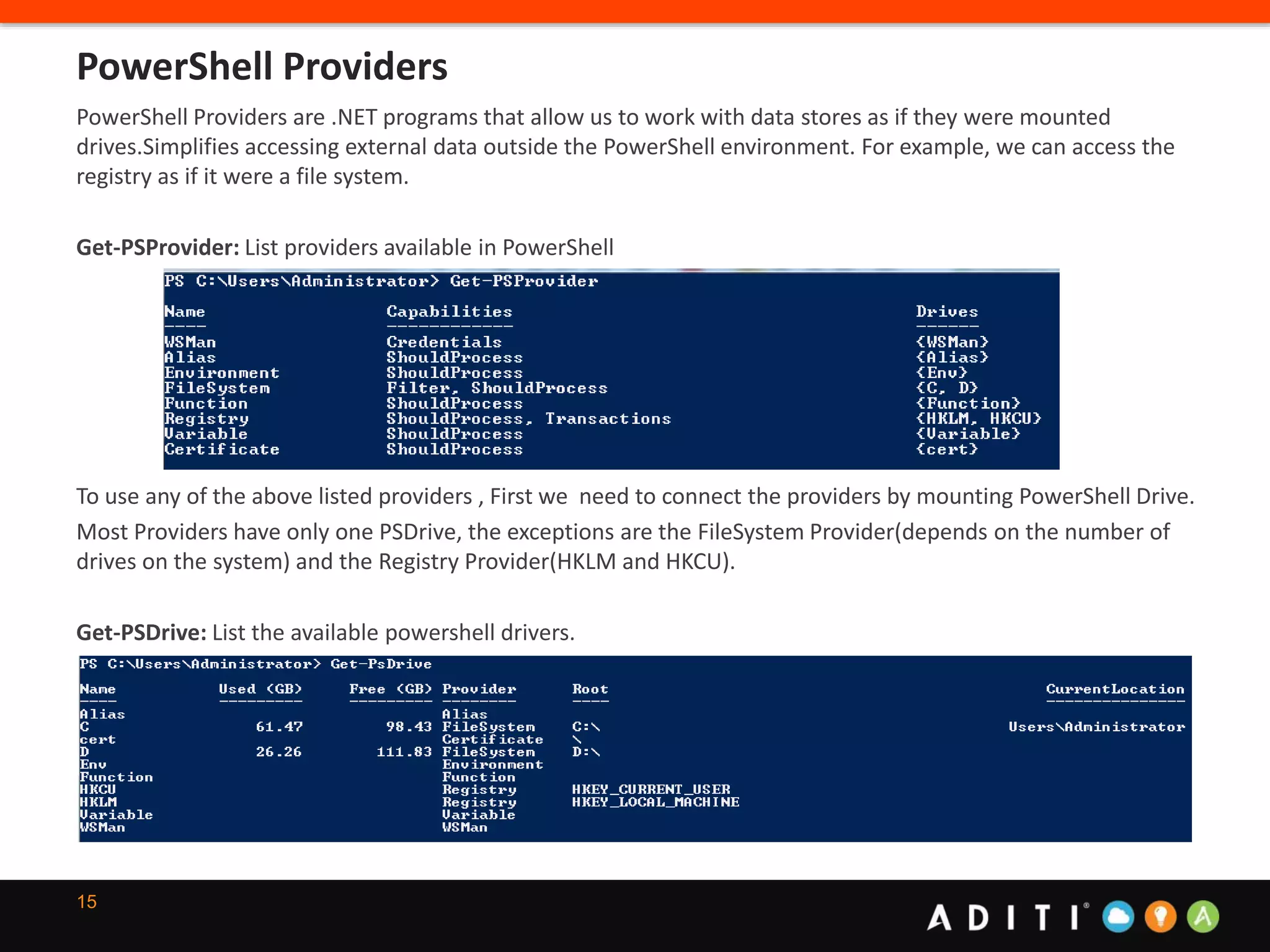 15
PowerShell Providers are .NET programs that allow us to work with data stores as if they were mounted
drives.Simplifies accessing external data outside the PowerShell environment. For example, we can access the
registry as if it were a file system.
Get-PSProvider: List providers available in PowerShell
To use any of the above listed providers , First we need to connect the providers by mounting PowerShell Drive.
Most Providers have only one PSDrive, the exceptions are the FileSystem Provider(depends on the number of
drives on the system) and the Registry Provider(HKLM and HKCU).
Get-PSDrive: List the available powershell drivers.
PowerShell Providers
 