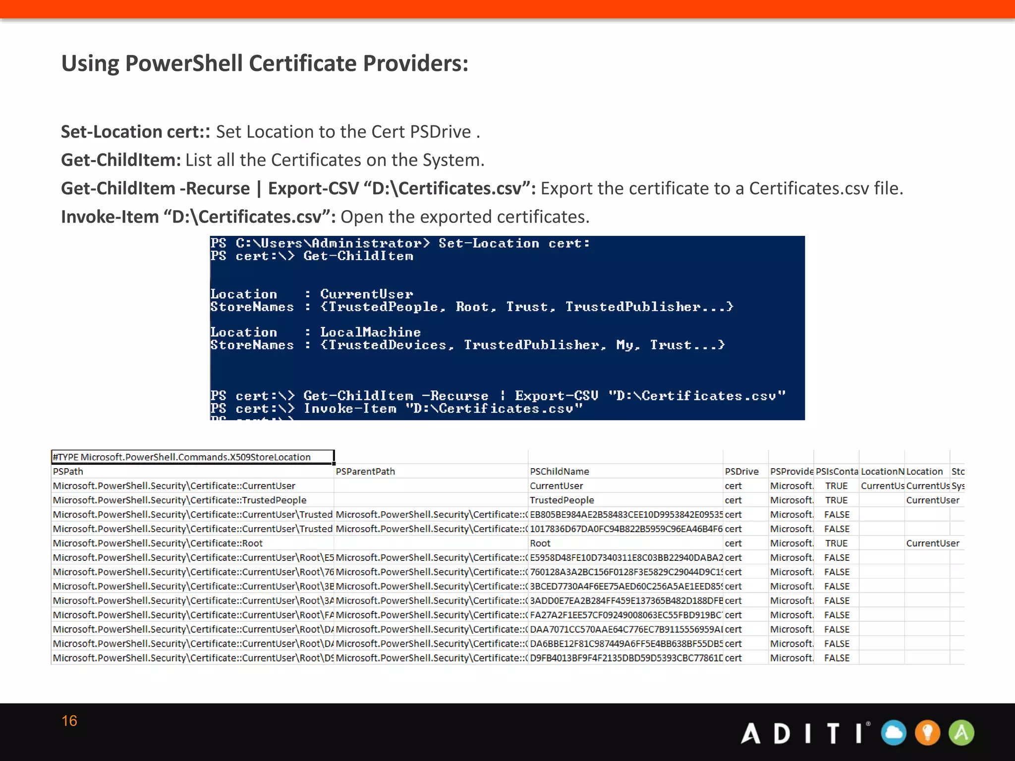 16
Using PowerShell Certificate Providers:
Set-Location cert:: Set Location to the Cert PSDrive .
Get-ChildItem: List all the Certificates on the System.
Get-ChildItem -Recurse | Export-CSV “D:Certificates.csv”: Export the certificate to a Certificates.csv file.
Invoke-Item “D:Certificates.csv”: Open the exported certificates.
 