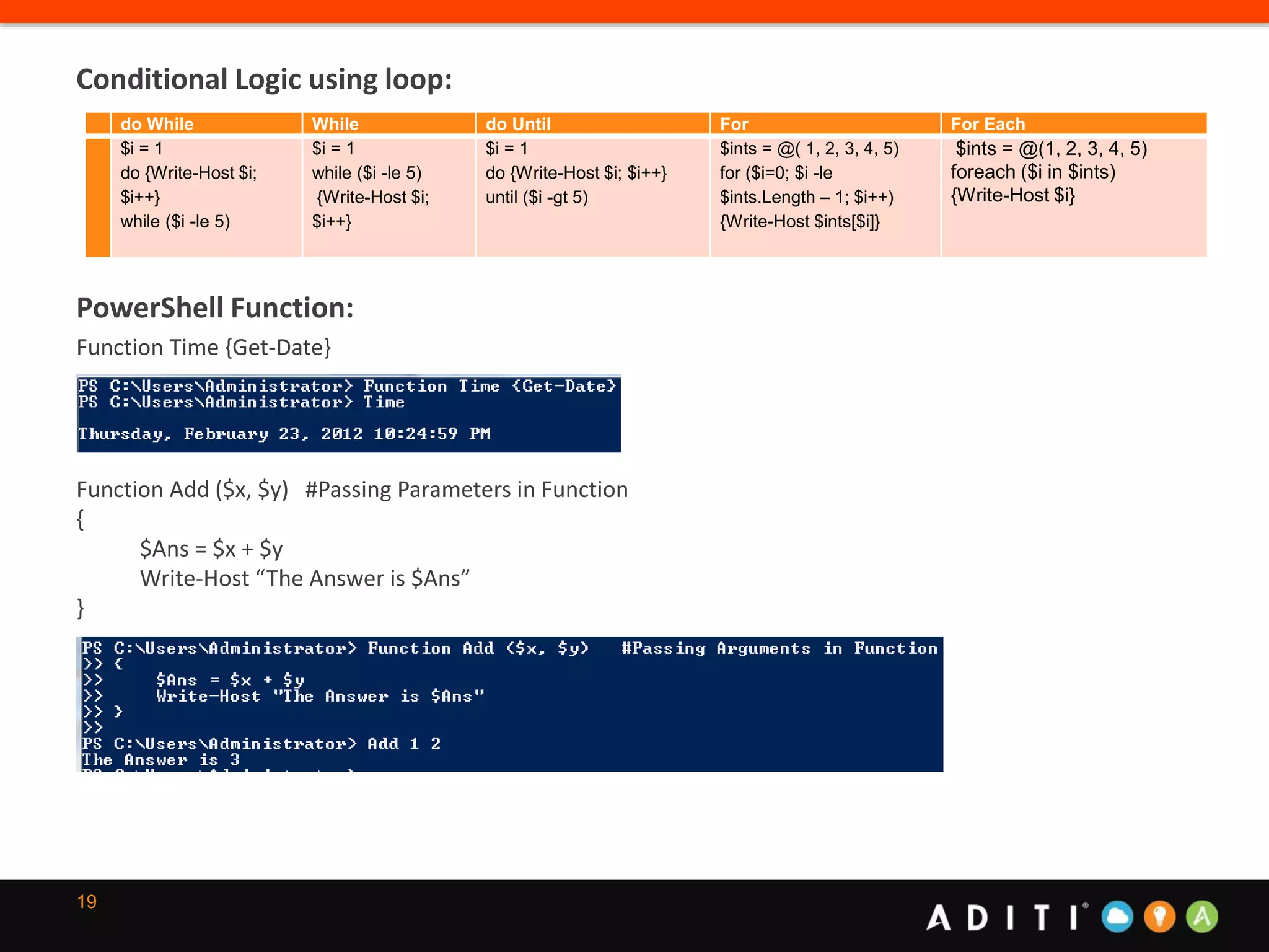 19
Conditional Logic using loop:
PowerShell Function:
Function Time {Get-Date}
Function Add ($x, $y) #Passing Parameters in Function
{
$Ans = $x + $y
Write-Host “The Answer is $Ans”
}
do While While do Until For For Each
$i = 1
do {Write-Host $i;
$i++}
while ($i -le 5)
$i = 1
while ($i -le 5)
{Write-Host $i;
$i++}
$i = 1
do {Write-Host $i; $i++}
until ($i -gt 5)
$ints = @( 1, 2, 3, 4, 5)
for ($i=0; $i -le
$ints.Length – 1; $i++)
{Write-Host $ints[$i]}
$ints = @(1, 2, 3, 4, 5)
foreach ($i in $ints)
{Write-Host $i}
 