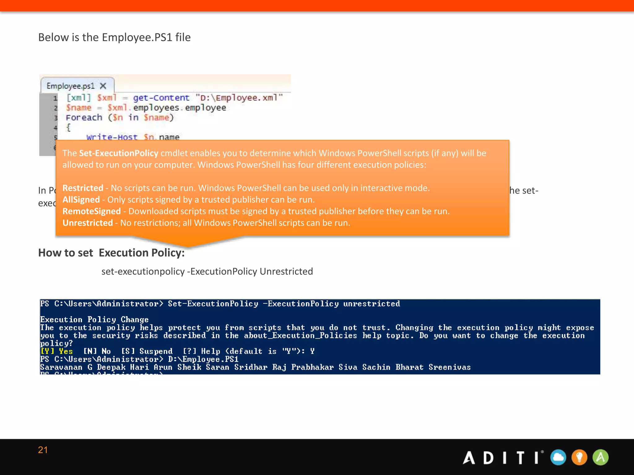 21
Below is the Employee.PS1 file
In PowerShell, scripts will not run by default. PowerShell allows you to set a script execution policy. By calling the set-
executionpolicy passing and unrestricted value you can bypass this security block.
How to set Execution Policy:
set-executionpolicy -ExecutionPolicy Unrestricted
The Set-ExecutionPolicy cmdlet enables you to determine which Windows PowerShell scripts (if any) will be
allowed to run on your computer. Windows PowerShell has four different execution policies:
Restricted - No scripts can be run. Windows PowerShell can be used only in interactive mode.
AllSigned - Only scripts signed by a trusted publisher can be run.
RemoteSigned - Downloaded scripts must be signed by a trusted publisher before they can be run.
Unrestricted - No restrictions; all Windows PowerShell scripts can be run.
 
