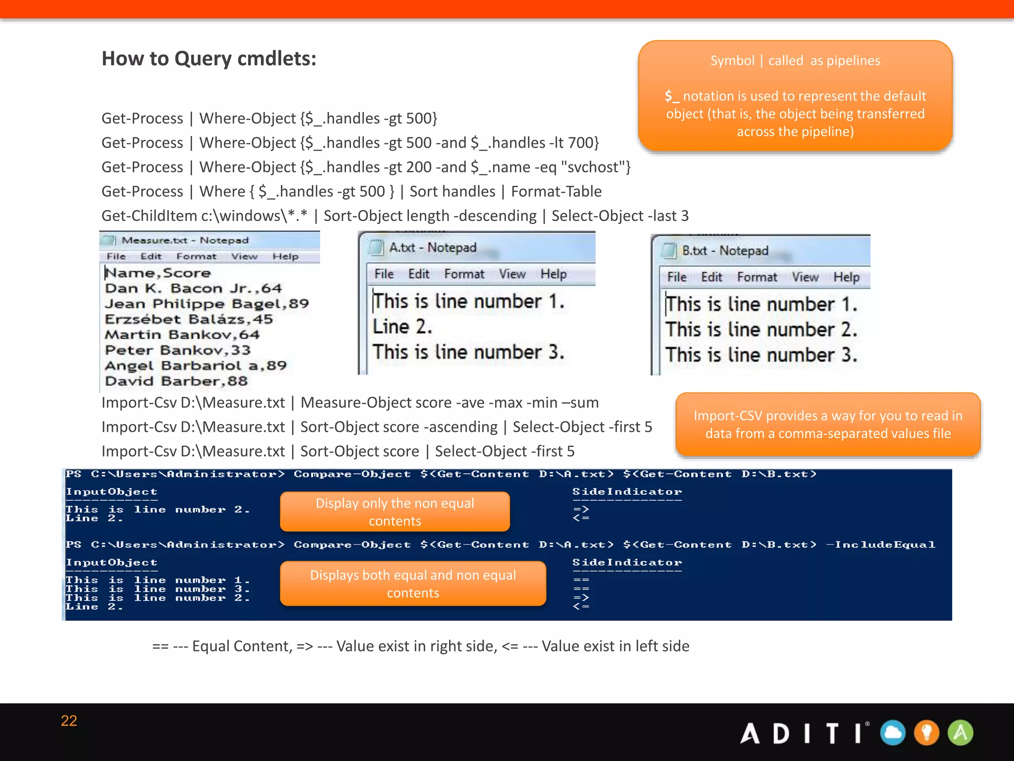 22
How to Query cmdlets:
Get-Process | Where-Object {$_.handles -gt 500}
Get-Process | Where-Object {$_.handles -gt 500 -and $_.handles -lt 700}
Get-Process | Where-Object {$_.handles -gt 200 -and $_.name -eq "svchost"}
Get-Process | Where { $_.handles -gt 500 } | Sort handles | Format-Table
Get-ChildItem c:windows*.* | Sort-Object length -descending | Select-Object -last 3
Import-Csv D:Measure.txt | Measure-Object score -ave -max -min –sum
Import-Csv D:Measure.txt | Sort-Object score -ascending | Select-Object -first 5
Import-Csv D:Measure.txt | Sort-Object score | Select-Object -first 5
== --- Equal Content, => --- Value exist in right side, <= --- Value exist in left side
Display only the non equal
contents
Displays both equal and non equal
contents
Symbol | called as pipelines
$_ notation is used to represent the default
object (that is, the object being transferred
across the pipeline)
Import-CSV provides a way for you to read in
data from a comma-separated values file
 