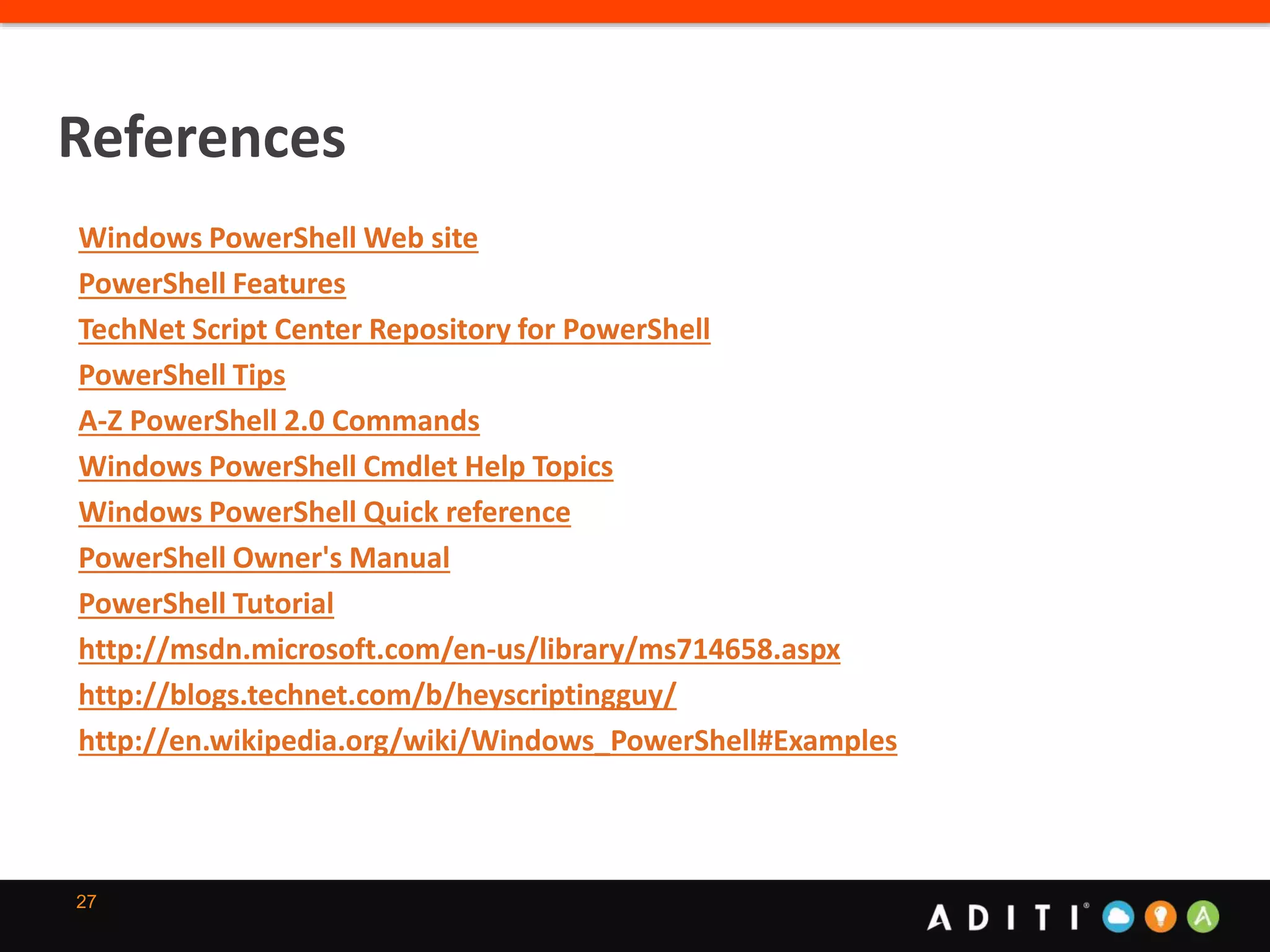 27
References
Windows PowerShell Web site
PowerShell Features
TechNet Script Center Repository for PowerShell
PowerShell Tips
A-Z PowerShell 2.0 Commands
Windows PowerShell Cmdlet Help Topics
Windows PowerShell Quick reference
PowerShell Owner's Manual
PowerShell Tutorial
http://msdn.microsoft.com/en-us/library/ms714658.aspx
http://blogs.technet.com/b/heyscriptingguy/
http://en.wikipedia.org/wiki/Windows_PowerShell#Examples
 