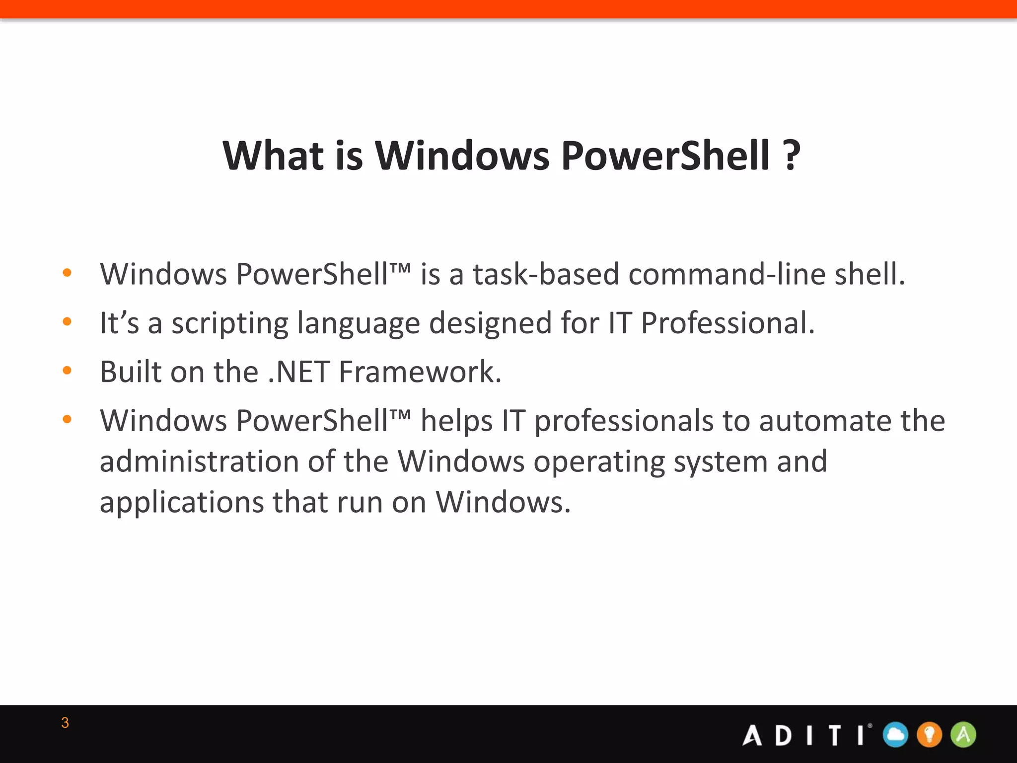 What is Windows PowerShell ?
3
• Windows PowerShell™ is a task-based command-line shell.
• It’s a scripting language designed for IT Professional.
• Built on the .NET Framework.
• Windows PowerShell™ helps IT professionals to automate the
administration of the Windows operating system and
applications that run on Windows.
 