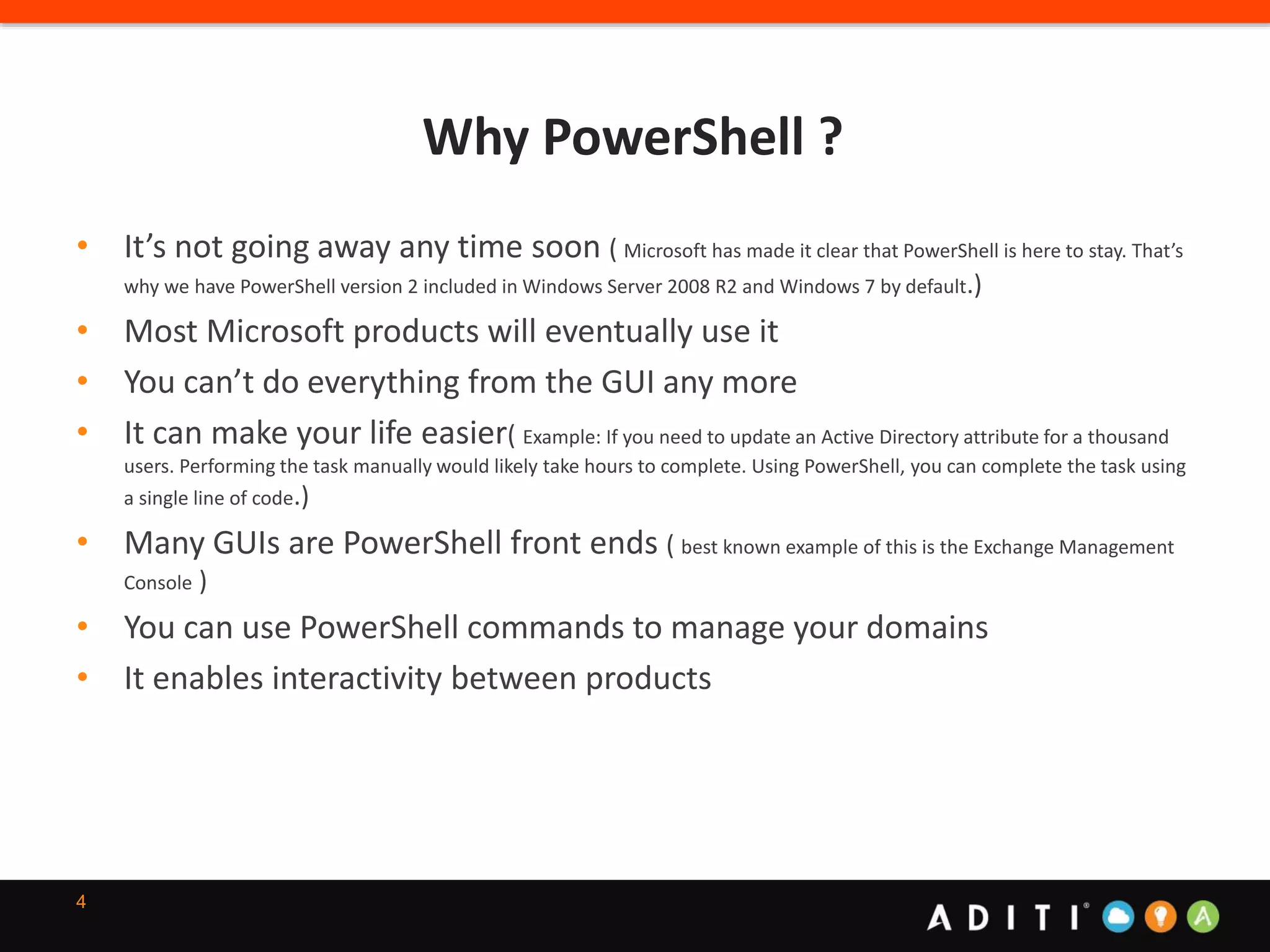 Why PowerShell ?
4
• It’s not going away any time soon ( Microsoft has made it clear that PowerShell is here to stay. That’s
why we have PowerShell version 2 included in Windows Server 2008 R2 and Windows 7 by default.)
• Most Microsoft products will eventually use it
• You can’t do everything from the GUI any more
• It can make your life easier( Example: If you need to update an Active Directory attribute for a thousand
users. Performing the task manually would likely take hours to complete. Using PowerShell, you can complete the task using
a single line of code.)
• Many GUIs are PowerShell front ends ( best known example of this is the Exchange Management
Console )
• You can use PowerShell commands to manage your domains
• It enables interactivity between products
 