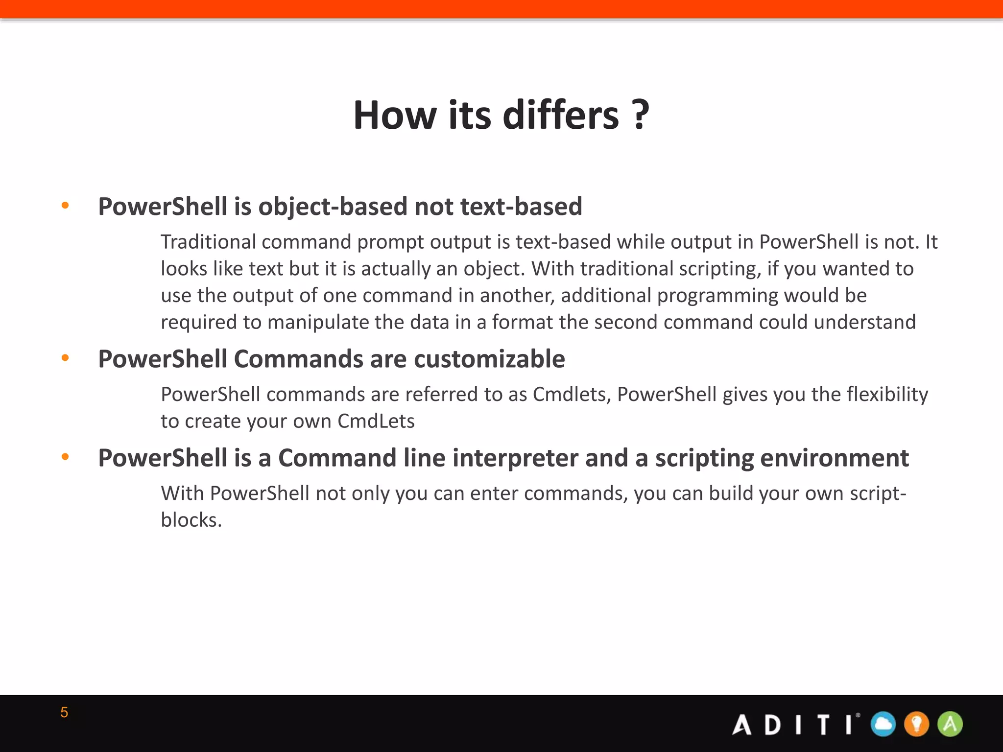 How its differs ?
5
• PowerShell is object-based not text-based
Traditional command prompt output is text-based while output in PowerShell is not. It
looks like text but it is actually an object. With traditional scripting, if you wanted to
use the output of one command in another, additional programming would be
required to manipulate the data in a format the second command could understand
• PowerShell Commands are customizable
PowerShell commands are referred to as Cmdlets, PowerShell gives you the flexibility
to create your own CmdLets
• PowerShell is a Command line interpreter and a scripting environment
With PowerShell not only you can enter commands, you can build your own script-
blocks.
 