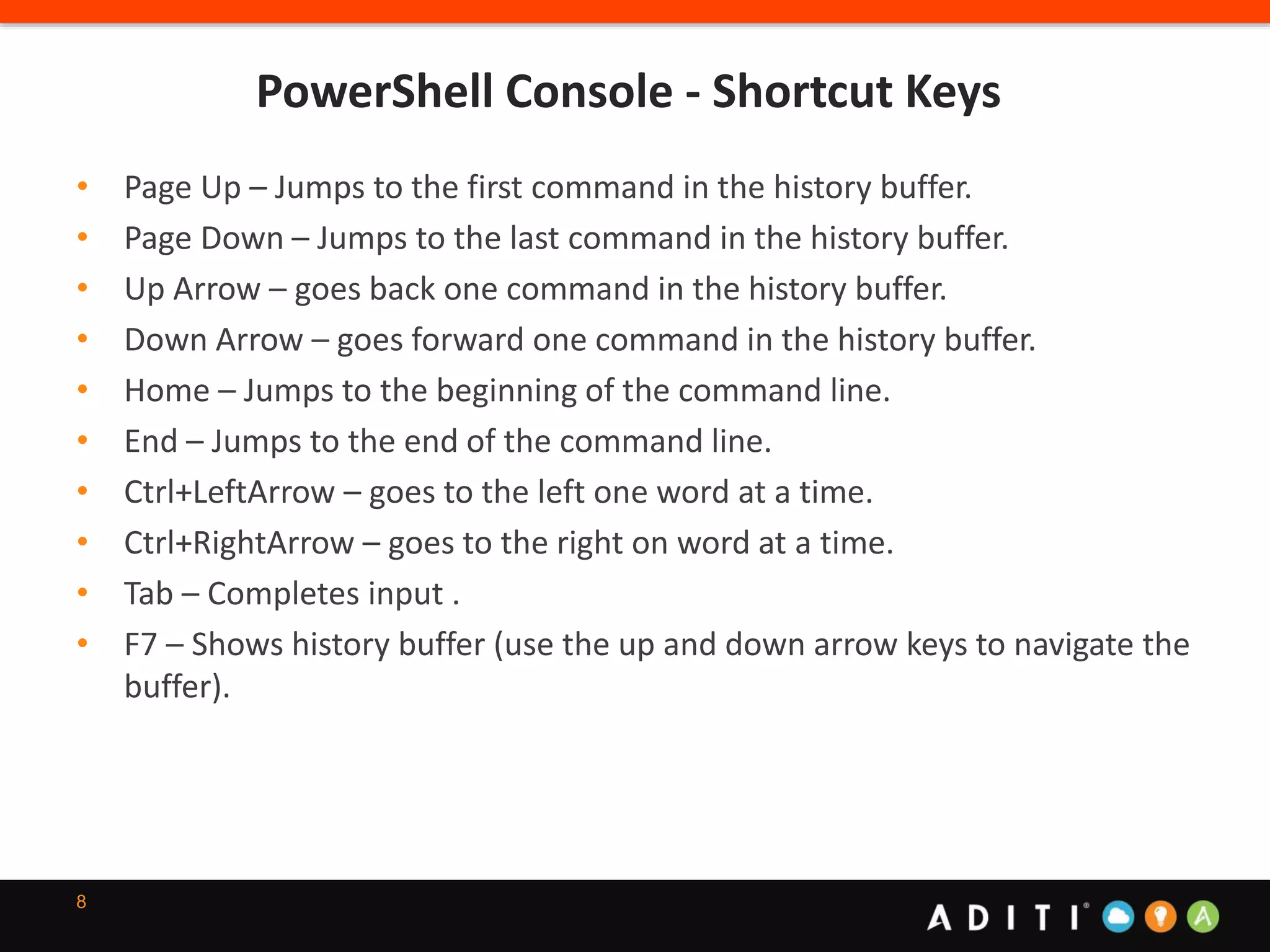 PowerShell Console - Shortcut Keys
8
• Page Up – Jumps to the first command in the history buffer.
• Page Down – Jumps to the last command in the history buffer.
• Up Arrow – goes back one command in the history buffer.
• Down Arrow – goes forward one command in the history buffer.
• Home – Jumps to the beginning of the command line.
• End – Jumps to the end of the command line.
• Ctrl+LeftArrow – goes to the left one word at a time.
• Ctrl+RightArrow – goes to the right on word at a time.
• Tab – Completes input .
• F7 – Shows history buffer (use the up and down arrow keys to navigate the
buffer).
 