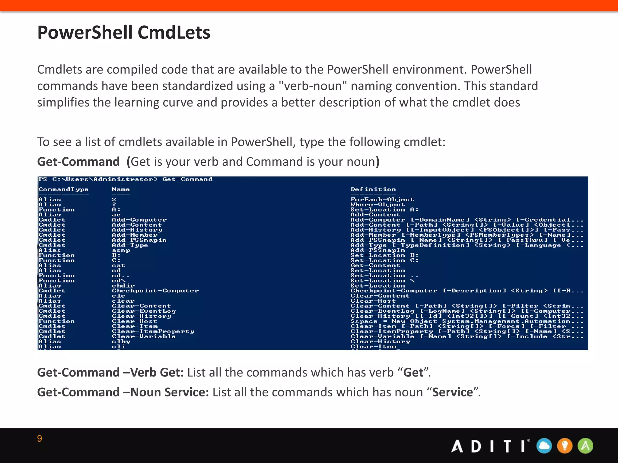 9
Cmdlets are compiled code that are available to the PowerShell environment. PowerShell
commands have been standardized using a "verb-noun" naming convention. This standard
simplifies the learning curve and provides a better description of what the cmdlet does
To see a list of cmdlets available in PowerShell, type the following cmdlet:
Get-Command (Get is your verb and Command is your noun)
Get-Command –Verb Get: List all the commands which has verb “Get”.
Get-Command –Noun Service: List all the commands which has noun “Service”.
PowerShell CmdLets
 