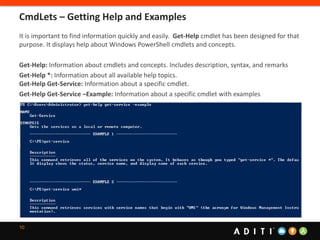10
It is important to find information quickly and easily. Get-Help cmdlet has been designed for that
purpose. It displays help about Windows PowerShell cmdlets and concepts.
Get-Help: Information about cmdlets and concepts. Includes description, syntax, and remarks
Get-Help *: Information about all available help topics.
Get-Help Get-Service: Information about a specific cmdlet.
Get-Help Get-Service –Example: Information about a specific cmdlet with examples
CmdLets – Getting Help and Examples
 