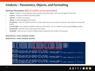 12
Common Parameters: (Not all cmdlets use this parameters)
• -whatif – Cmdlet is not actually executed, provides information about “what would happen” if executed.
• -confirm - Prompt user before executing cmdlet.
• -Verbose - Provides more detail.
• -debug - Provides debugging information.
• -ErrorAction - Instructs cmdlet to perform an action when errors occur. Such as: continue, stop, silently continue, and
inquire.
• -ErrorVariable - Use a specific variable to hold error information. This is in addition to the standard $error variable.
• -OutVariable - Variable used to hold output information.
• -OutBuffer - Hold a certain number of objects before calling the next cmdlet in the pipeline.
Stop-Process –name notepad –whatIf
Stop-Process –name notepad -confirm
CmdLets – Parameters, Objects, and Formatting
 